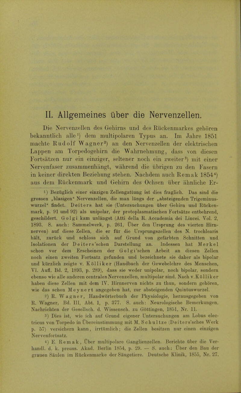Die Nervenzellen des Gehirns und des Riickenmarkes gehoren bekanntlicli alle') dem miiltipolaren Typus an. Im Jahre 1851 machte Rudolf Wagner^) an den Nervenzellen der elektrischen Lappen am Torpedogehirn die Wahrnelimung, dass von diesen Fortsatzen nur ein einziger, seltener nocli ein zweiter^) mit einer Nervenfaser ziisammenhangt, wahrend die iibrigen zu den Fasern in keiner direkten Bezieliung stehen. Nachdem aucli Remak 1854^) aus dem Riickenmark imd Gehirn des Ochsen iiber abnliche Er- 1) Bezuglich einer einzigen Zellengattung ist dies fraglich. Das sind die grosser! ^blasigen Nervenzellen, die man langs der „absteigenden Trigeminus- wurzel findet. Deiters hat sie (Untersuchungen iiber Gehirn und Riicken- mark, p. 91 und 92) als unipolar, der protoplasmatischen Fortsatze entbehrend, geschildert. Golgi kam unlangst (Atti della R. Accademia dei Lincei. Vol. 2, 1893. S. auch: Sammelwerk, p. 261, tlber den Ursprung des vierten Hirn- nerven) auf diese Zellen, die er fiir die Ursprungszellen des N. trochlearis halt, zuriick und schloss sich auf Grund von gefarbten Schnitten und Isolationen der D e iters'schen Darstellung an. Indessen hat Merkel schon vor dem Erscheinen der Golgi'schen Arbeit an diesen Zellen noch einen zweiten Fortsatz gefunden und bezeichnete sie daher als bipolar und kiirzlich zeigte v. Kolliker (Handbuch der Gewebelehre des Menschen^ Vi. Aufl. Bd. 2, 1893, p. 289), dass sie weder unipolar, noch bipolar, sondern ebenso wie alle anderen centralenNervenzellen, multipolar sind. Nach v.Kolliker haben diese Zellen mit dem IV. Hirnnerven nichts zu thun, sondern gehoren,. ■wie das schon Meynert angegeben hat, zur absteigenden Quintuswurzel. 2) R. Wagner, Handworterbuch der Physiologie, herausgegeben von R. Wagner, Bd. Ill, Abt. 1, p. 377. S. auch: Neurologische Bemerkungen. Nachrichten der Gesellsch. d. Wissensch. zu Gottingen, 1851, Nr. 11. 3) Dies ist, Avie ich auf Grund eigener Untersuchungen am Lobus elec- tricus von Torpedo in Ubereinstimmung mit M. Schultze (Deiters'sches Werk p. 57) versichern kann, irrtiimlich; die Zellen besitzen nur einen einzigen Nervenfortsatz. 4) E. Remak, Uber multipolare Ganglienzellen. Bericiite iiber die Ver- handl. d. k. preuss. Akad. Berlin 1854, p. 29. — S. auch; Uber den Bau der grauen Saulen im Riickenmarke der Siiugetiere. Deutsche Klinik, 1855, Nr. 27.