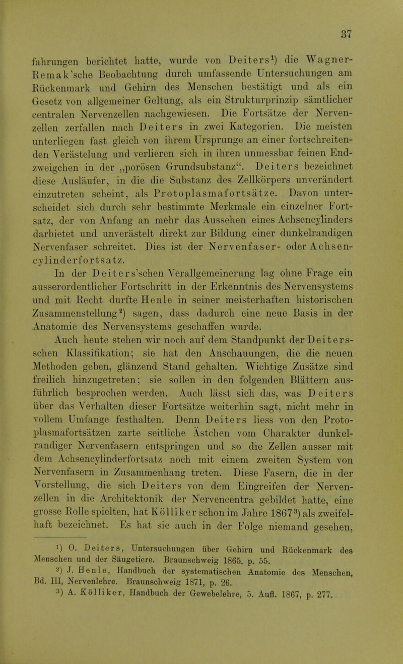 fahrungen bericlitet hatte, wiirde von Deiters^) die Wagner- Kemak'sche Beobaclitung durch uinfassende Untersuclmngen am Eiickenmark imd Geliirn des Mensclien bestiitigt und als ein Gesetz von allgemeiner Geltiing, als ein Strukturprinzip samtlicher centralen Nervenzellen nacligewiesen. Die Fortsatze der Nerven- zellen zerfallen nach Deiters in zwei Kategorien. Die meisten imterliegen fast gleicli von ihrem Ursprunge an einer fortschreiten- den Verastelimg und verlieren sich in ihren unmessbar feinen End- zweigchen in der „porosen Griindsiibstanz. Deiters bezeichnet diese Aiisliiufer, in die die Substanz des Zellkorpers unverandert einziitreten scheint, als Protoplasmafortsatze. Davon unter- sclieidet sicli durcli sehr bestimmte Merkmale ein einzelner Fort- satz, der von Anfang an mebr das Aussehen eines Acbsencylinders darbietet und unverastelt direkt zur Bildung einer dunkelrandigen Nervenfaser schreitet. Dies ist der Nervenfaser- oder Achsen- cylinderfortsatz. In der Deiters'schen Verallgemeinerung lag obne Frage ein ausserordentlicber Fortschritt in der Erkenntnis des Nervensystems und mit Recht durfte Henle in seiner meisterhaften liistorischen Zusammenstellung ^) sagen, dass dadurcli eine neue Basis in der Anatomie des Nervensystems gescliaffen wurde. Audi heute stelien wir noch auf dem Standpunkt der Deiters- scben Klassifikation; sie hat den Anscbauungen, die die neuen Metboden geben, glanzend Stand gebalten. Wichtige Zusatze sind freilich binzugetreten; sie sollen in den folgenden Blattern aus- fiibrlicb besprocben werden. Audi lasst sicb das, was Deiters liber das Yerbalten dieser Fortsatze weiterbin sagt, nicht mebr in vollem Umfange festbalten. Denn Deiters liess von den Proto- plasmafortsatzen zarte seitlicbe Astdien voui Cbarakter dunkel- randiger Nervenfasern entspringen und so die Zellen ausser mit dem Achsencylinderfortsatz nocb mit einem zweiten System von Nervenfasern in Zusammenhang treten. Diese Fasern, die in der Vorstellung, die sich Deiters von dem Eingreifen der Nerven- zellen in die Architektonik der Nervencentra gebildet batte, eine grosse Rolle spielten, hat KoHiker schonim Jabre 1867^) als zweifel- baft bezeichnet. Es hat sie auch in der Folge niemand gesehen, 1) 0. Deiters, Untersuchungen iiber Gehirn und Ruckenmark des Menschen und der Saugefciere. Braunschweig 1865, p. 55. a) J. Henle, Handbucli der systematischen Anatomie des Menschen, Bd. Ill, Nervenlehre. Braunschweig 1871, p. 26. 3) A. Kolliker, Handbuch der Gewebelehre, 5. Aufl. 1867, p. 277.
