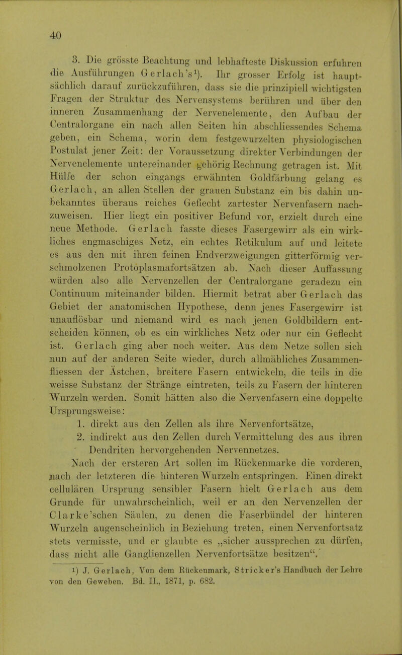 3. Die grosste Beaclitimg iirid lel)liafte.ste Diskussion erfulireii die Aiisfulirungen G erlach's^). Ilir grosser Erfolg ist haupt- sachlich darauf zuriickzufliliren, dass sie die prinzipiell wichtigsten Fragen der Struktur des Nervensystems beriiliren und iiber den inneren Zusammenliang der Nervenelemerite, den Aufbau der Centralorgane ein nacli alien Seiten bin abscbliessendes Schema geben, ein Schema, worin dem festgewurzelten physiologischen Postiilat jener Zeit: der Voraussetzung direkter Verbindungen der Nervenelemente imtereinander gehorig Rechnung getragen ist. Mit Hiilfe der schon eingangs erwahnten Goldfarbung gelang es Gerlach, an alien Stellen der graiien Substanz ein bis dahin un- bekanntes iiberaus reiches Gefiecht zartester Nervenfasern nach- zuweisen. Hier liegt ein positiver Befund vor, erzielt durch eine neiie Methode. Gerlach fasste dieses Fasergewirr als ein wirk- liches engmaschiges Netz, ein echtes Retikulum auf und leitete es aus den mit ihren feinen Endverzweigiingen gitterformig ver- schmolzenen Protoplasmafortsatzen ab. Nach dieser Auffassung wlirden also alle Nervenzellen der Centralorgane geradezu ein Continuum miteinander bilden. Hiermit betrat aber Gerlach das Gebiet der anatomischen Hypothese, denn jenes Fasergewirr ist unauflosbar und niemand wird es nach jenen Goldbildern ent- scheiden konnen, ob es ein wirkliches Netz oder nur ein Gefiecht ist. Gerlach ging aber noch weiter. Aus dem Netze sollen sich nun auf der anderen Seite wieder, durch allmahliches Zusammen- fliessen der Astchen, breitere Fasern entwickeln, die teils in die weisse Substanz der Strange eintreten, teils zu Fasern der hinteren Wurzeln werden. Somit hatten also die Nervenfasern eine doppelte Ursprungsweise: 1. direkt aus den Zellen als ihre Nervenfortsatze, 2. indirekt aus den Zellen durch Vermittelung des aus ihren Dendriten hervorgehenden Nervennetzes. Nach der ersteren Art sollen im Riickenmarke die vorderen, nach der letzteren die hinteren Wurzeln entspringen. Einen direkt celluliiren Ursprung sensibler Fasern hielt Gerlach aus dem Grunde fiir unwahrscheinlich, weil er an den Nervenzellen der Clarke'schen Siiulen, zu denen die Faserbiindel der hinteren Wurzeln augenscheinlich in Bezieliung treten, einen Nervenfortsatz stets vermisste, und er glaubte es „sicher aussprechen zu diirfen, dass nicht alle Ganglienzellen Nervenfortsatze besitzen. 1) J. Gerlach, Von dem Riickenmark, Strieker's Handbuch der Lelne von den Geweben. Bd. II., 1871, p. G82.