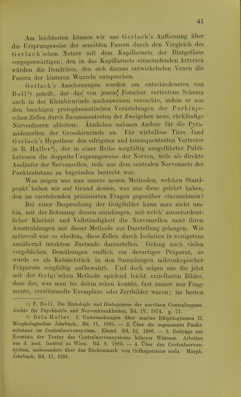 Am leichtesten konnen wir uns Gerlack's Auffassung iiber die Urspnmgsweise der sensiblen Fasern durch den Vergleich des Gerlac h'schen Netzes mit dem Kapillarnetz der Blutgefasse vergegenwiirtigen; den in das Kapillarnetz .einmiindenden Arteri en Aviirden die Dendriten, den sich daraus entwickelnden Venen die Fasern der hinteren Wurzeln entsprechen. Gerlach's Anscliaiumgen wiirden am entschiedensten von BolP) geteilt, der das] von jenem] Forsclier vertretene Schema aiicli in der Kleinhirnrinde nachzuweisen versuclite, indem er aus den biiscliigen protoplasmatisclien Verastelimgen der Piirkinje- schen Zellen durch Ziisammentreten der Zweigchen neue, riicklaufige Nervenfasern ableitete. AhnHches nahmen Andere fiir die Pyra- midenzellen der Grosshirnrinde an. Fiir wirbellose Tiere fand Gerlach's Hypothese den eifrigsten und konsequentesten Vertreter in B. Haller^), der in einer Reihe sorgfaltig ausgefiihrter Piibli- kationen die doppelte Ursprungsweise der Nerven, teils als direkte Aiislaiifer der Nervenzellen, teils aus dem centralen Nervennetz der Punktsubstanz zu begriinden bestrebt war. Was zeigen uns nun unsere neuen Methoden, welchen Stand- punkt'haben wir auf Grund dessen, was uns diese gelehrt haben, den im vorstehenden prazisierten Fragen gegeniiber einzunehmen? Bei einer Besprechung der Golgibilder kann man nicht um- hin, mit der Betonung dessen anzufangen, mit welch' ausserordent- licher Klarheit und Vollstandigkeit die Nervenzellen samt ihren Ausstrahlungen mit dieser Methode zur Darstellung gelangen. Wie miihevoU war es ehedem, diese Zellen durch Isolation in wenigstens annahernd intaktem Zustande darzustellen. Gelang nach vielen vergeblichen Bemiihungen endlich ein derartiges Praparat, so wurde es als Kabinetstiick in den Sammlungen mikroskopischer Praparate sorgfaltig aufbewahrt. Und doch zeigen uns die jetzt mit der Golgi'schen Methode spielend leicht erzielbaren Bilder, dass das, was man bis dahin sehen konnte, fast immer nur Frag- mente, verstlimmelte Exemplare oder Zerrbilder waren; im besten 1) F. Boll, Die Histologie und Histogenese der nervosen Centralorgane. Archiv fur Psychiatrie und Nervenkrankheiten, Bd. IV, 1874. p. 71, 2) B^laHaller, 1. Untersuchungen iiber marine Rhipidoglossen II. Morphologisches Jahrbuch, Bd. 11, 1885. — 2. tlber die sogenannto Punkt- substanz ini Centralnervensystem. Ebend. Bd. 12, 1886. — 3. Beitrage zur Kenntnis der Textur des Centralnervensystems hoherer Wiirmer. Arbeiten aus d. zool. Institut zu Wien. Bd. 8, 1889. — 4. Uber das Centralnerven- system, insbesondere Uber das Ruckenmark von Orthagoriscus mola. Morpli. Jahrbuch, Bd. 17, 1891.