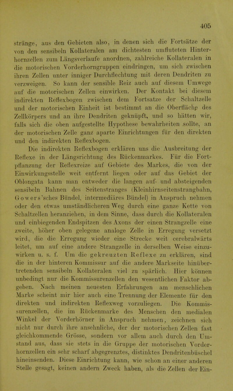 strange, aiis den Gebieten also, in denen sich die Fortsatze der von den sensibeln Kollateralen am diclitesten unifiiiteten Hinter- liornzellen zum Liingsverlaufe anordnen, zahlreiche Kollateralen in die motorischen Yorderhorngruppen eindringen, urn sich zwisclien ihren Zellen imter inniger Durclifiechtung mit deren Dendriten zii verzweigen. So kann der sensible Reiz auch auf diesem Umwege aiif die motorischen Zellen einwirken. Der Kontakt bei diesem indirekten Reflexbogen zwischen dem Fortsatze der Schaltzelle iind der motorischen Einheit ist bestimmt an die Oberflachp des Zellkorpers und an ihre Dendriten geknupft, und so batten wir, falls sich die oben aufgestellte Hypothese bewahrheiten .sollte, an der motorischen Zelle ganz aparte Einrichtungen fiir den direkten und den indirekten Reflexbogen. Die indirekten Reflexbogen erklaren ims die Ausbreitung der Reflexe in der Langsrichtimg des Rlickenmarkes. Fiir die Fort- pflanzimg der Reflexreize auf Gebiete des Markes, die von der Einwirkungsstelle weit entfernt liegen oder auf das Gebiet der Oblongata kann man entweder die langen auf- und absteigenden sensibeln Bahnen des Seitenstranges (Kleinhirnseitenstrangbahn, Gowers'sches Biindel, intermediares Biindel) in Anspruch nehmen oder den etwas umstandlicheren Weg durch eine ganze Kette von Schaltzellen heranziehen, in dem Sinne, dass durch die Kollateralen und einbiegenden Endspitzen des Axons der einen Strangzelle eine zweite, hoher oben gelegene analoge Zelle in Erregung versetzt wird, die die Erregung wieder eine Strecke weit cerebralwarts leitet, um auf eine andere Strangzelle in derselben Weise einzu- wirken u. s. f. Um die gekreuzten Reflexe zu erklaren, sind die in der hinteren Kommissur auf die andere Markseite hiniiber- tretenden sensibeln Kollateralen viel zu sparlich. Hier konnen unbedingt nur die Kommissurenzellen den wesentlichen Faktor ab- geben. Nach meinen neuesten Erfahrungen am menschlichen Marke scheint mir hier auch eine Trennung der Elemente fiir den direkten und indirekten Reflexweg vorzuliegen. Die Kommis- surenzellen, die im Riickenmarke des Menschen den medialen Winkel der Vorderhorner in Anspruch nehmen, zeichnen sich nicht nur durch ihre ansehnliche, der der motorischen Zellen fast gleichkommende Grosse, sondern vor allem audi durch den Um- stand aus, dass sie stets in die Gruppe der motorischen Vorder- hornzellen ein sehr scharf abgegrenztes, distinktes Dendritenbiischel hineinsenden. Diese Einrichtung kann, -wie schon an einer anderen Stelle gesagt, keinen andern Zweck liaben, als die Zellen der Ein-