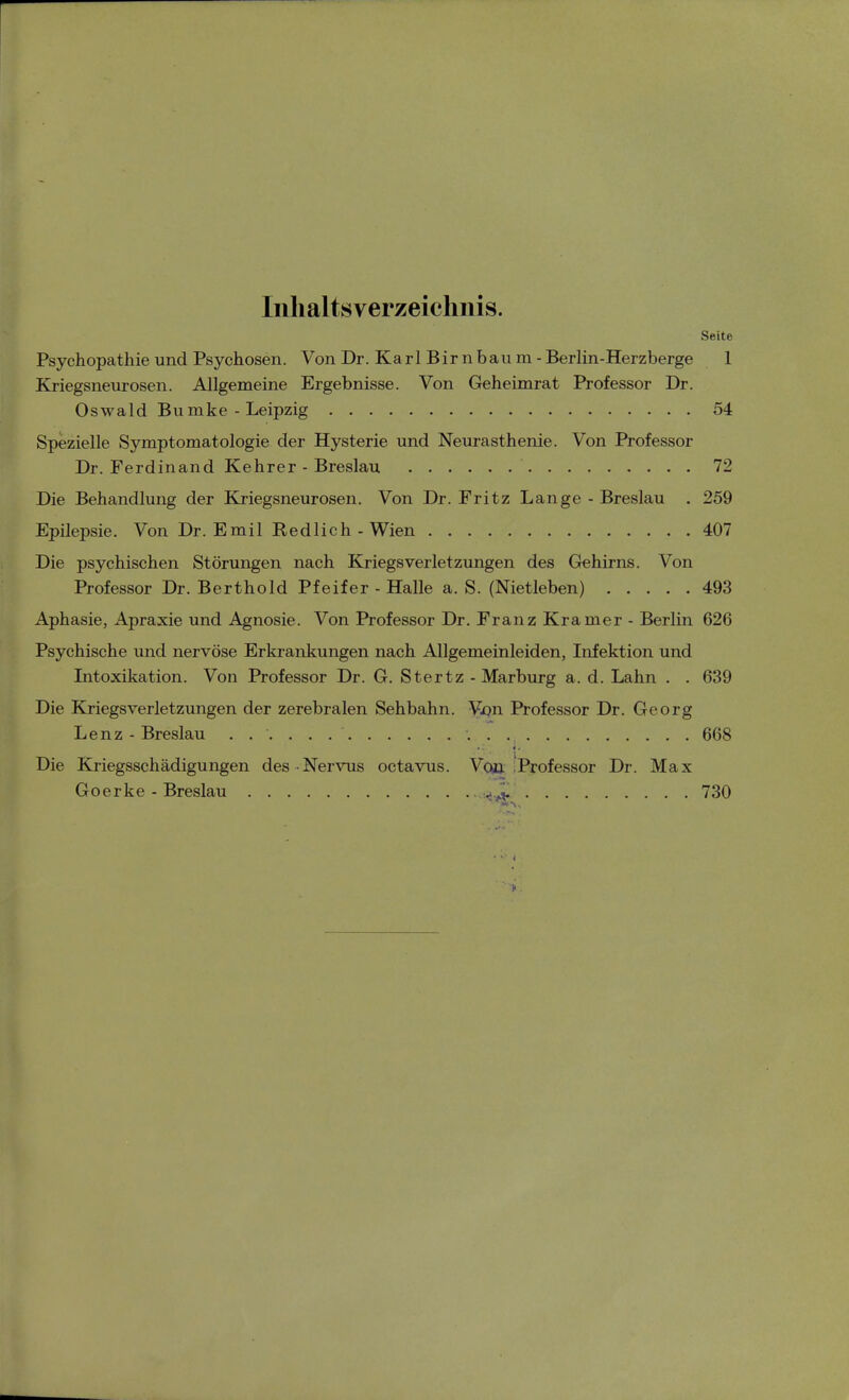 Inhaltsverzeichnis. Seite Psychopathie und Psychosen. Von Dr. Karl Birnbaum -Berlin-Herzberge 1 Kriegsneurosen. Allgemeine Ergebnisse. Von Geheimrat Professor Dr. Oswald Bumke - Leipzig 54 Spezielle Symptomatologie der Hysterie und Neurasthenie. Von Professor Dr. Ferdinand Kehrer - Breslau 72 Die Behandlung der Kriegsneurosen. Von Dr. Fritz Lange - Breslau . 259 Epilepsie. Von Dr. Emil Redlich - Wien 407 Die psychischen Störungen nach Kriegsverletzungen des Gehirns. Von Professor Dr. Berthold Pfeifer - Halle a. S. (Nietleben) 493 Aphasie, Apraxie und Agnosie. Von Professor Dr. Franz Kram er - Berlin 626 Psychische und nervöse Erkrankungen nach Allgemeinleiden, Infektion und Intoxikation. Von Professor Dr. G. Stertz - Marburg a. d. Lahn . . 639 Die Kriegsverletzungen der zerebralen Sehbahn. Von Professor Dr. Georg Lenz - Breslau -. . 668 Die Kriegsschädigungen des Nervus octavus. Voö 'Professor Dr. Max Goerke - Breslau 730