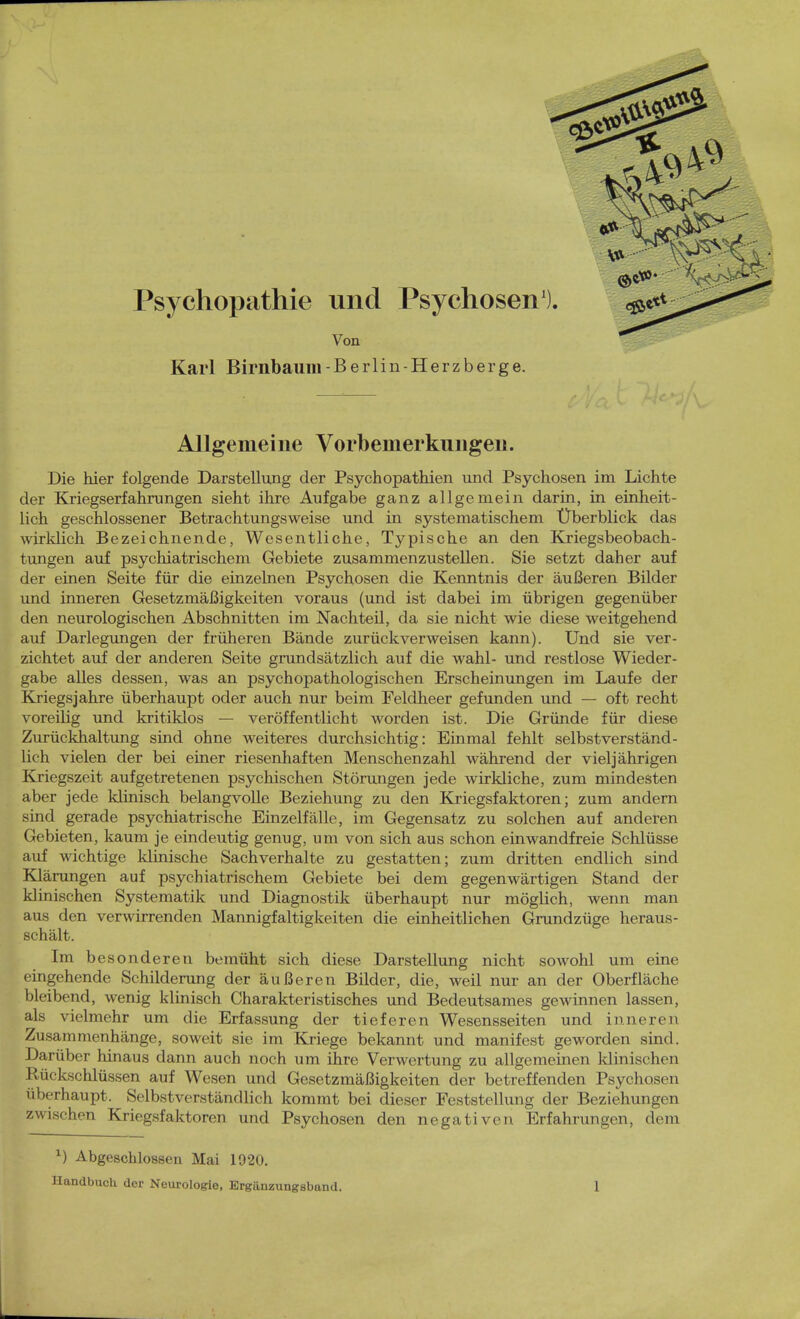 Karl Birnbaum-Berlin-Herz berge. Allgemeine Vorbemerkungen. Die hier folgende Darstellung der Psychopathien und Psychosen im Lichte der Kriegserfahrungen sieht ihre Aufgabe ganz allgemein darin, in einheit- lich geschlossener Betrachtungsweise und in systematischem Überblick das wirklich Bezeichnende, Wesentliche, Typische an den Kriegsbeobach- tungen auf psychiatrischem Gebiete zusammenzustellen. Sie setzt daher auf der einen Seite für die einzelnen Psychosen die Kenntnis der äußeren Bilder und inneren Gesetzmäßigkeiten voraus (und ist dabei im übrigen gegenüber den neurologischen Abschnitten im Nachteil, da sie nicht wie diese weitgehend auf Darlegungen der früheren Bände zurückverweisen kann). Und sie ver- zichtet auf der anderen Seite grundsätzlich auf die wähl- und restlose Wieder- gabe alles dessen, was an psychopathologischen Erscheinungen im Laufe der Kriegs jähre überhaupt oder auch nur beim Feldheer gefunden und — oft recht voreilig und kritiklos — veröffentlicht worden ist. Die Gründe für diese Zurückhaltung sind ohne weiteres durchsichtig: Einmal fehlt selbstverständ- lich vielen der bei einer riesenhaften Menschenzahl während der viel jährigen Kriegszeit aufgetretenen psychischen Störungen jede wirkliche, zum mindesten aber jede klinisch belangvolle Beziehung zu den Kriegsfaktoren; zum andern sind gerade psychiatrische Einzelfälle, im Gegensatz zu solchen auf anderen Gebieten, kaum je eindeutig genug, um von sich aus schon einwandfreie Schlüsse auf wichtige klinische Sachverhalte zu gestatten; zum dritten endlich sind Klärungen auf psychiatrischem Gebiete bei dem gegenwärtigen Stand der klinischen Systematik und Diagnostik überhaupt nur möglich, wenn man aus den verwirrenden Mannigfaltigkeiten die einheitlichen Grundzüge heraus- schält. Im besonderen bemüht sich diese Darstellung nicht sowohl um eine eingehende Schilderung der äußeren Bilder, die, weil nur an der Oberfläche bleibend, wenig klinisch Charakteristisches und Bedeutsames gewinnen lassen, als vielmehr um die Erfassung der tieferen Wesensseiten und inneren Zusammenhänge, soweit sie im Kriege bekannt und manifest geworden sind. Darüber hinaus dann auch noch um ihre Verwertung zu allgemeinen klinischen Rückschlüssen auf Wesen und Gesetzmäßigkeiten der betreffenden Psychosen überhaupt. Selbstverständlich kommt bei dieser Feststellung der Beziehungen zwischen Kriegsfaktoren und Psychosen den negativen Erfahrungen, dem x) Abgeschlossen Mai 1920.