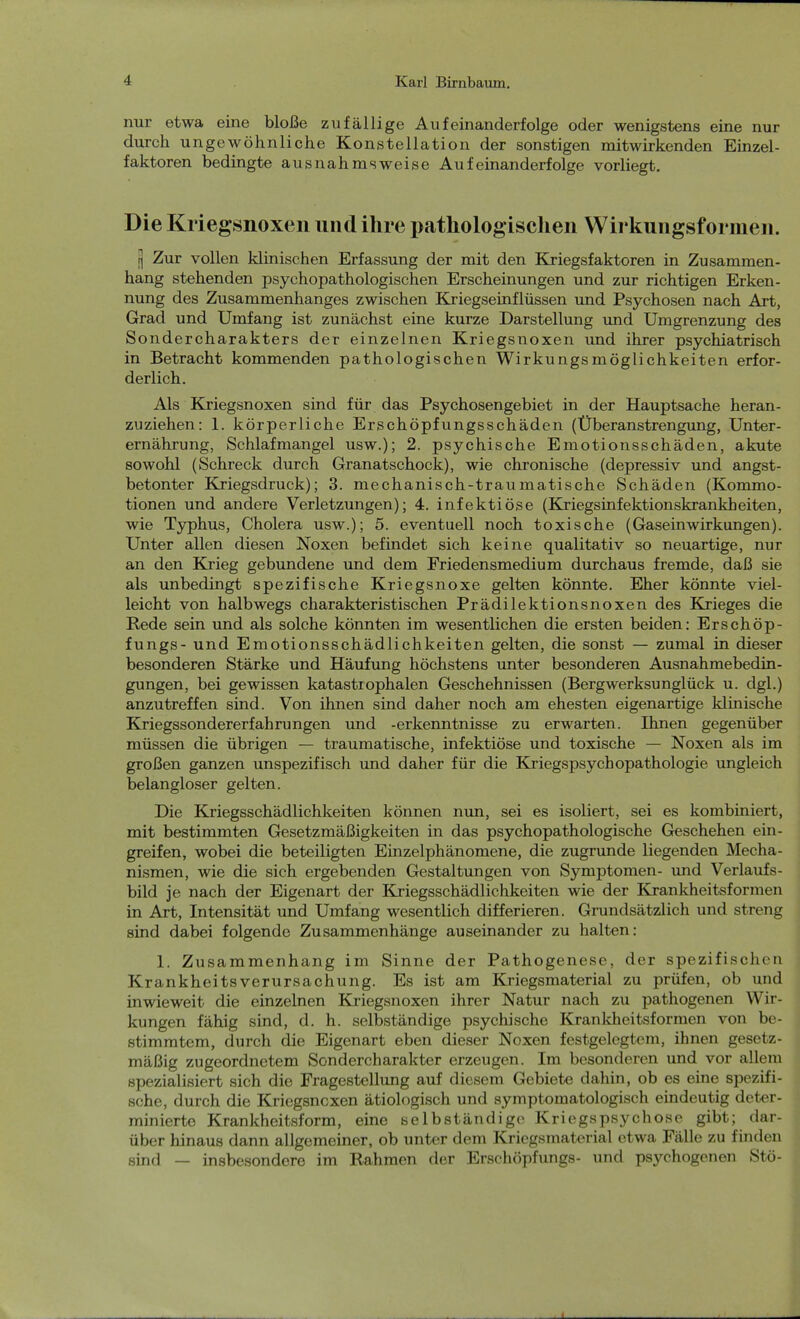 nur etwa eine bloße zufällige Aufeinanderfolge oder wenigstens eine nur durch ungewöhnliche Konstellation der sonstigen mitwirkenden Einzel- faktoren bedingte ausnahmsweise Aufeinanderfolge vorliegt. Die Kriegsnoxen und ihre pathologischen Wirkungsformen. t] Zur vollen klinischen Erfassung der mit den Kriegsfaktoren in Zusammen- hang stehenden psychopathologischen Erscheinungen und zur richtigen Erken- nung des Zusammenhanges zwischen Kriegseinflüssen und Psychosen nach Art, Grad und Umfang ist zunächst eine kurze Darstellung und Umgrenzung des Sondercharakters der einzelnen Kriegsnoxen und ihrer psychiatrisch in Betracht kommenden pathologischen Wirkungsmöglichkeiten erfor- derlich. Als Kriegsnoxen sind für das Psychosengebiet in der Hauptsache heran- zuziehen: 1. körperliche Erschöpfungsschäden (Überanstrengung, Unter- ernährung, Schlafmangel usw.); 2. psychische Emotionsschäden, akute sowohl (Schreck durch Granatschock), wie chronische (depressiv und angst- betonter Kriegsdruck); 3. mechanisch-traumatische Schäden (Kommo- tionen und andere Verletzungen); 4. infektiöse (Kriegsinfektionskrankheiten, wie Typhus, Cholera usw.); 5. eventuell noch toxische (Gaseinwirkungen). Unter allen diesen Noxen befindet sich keine qualitativ so neuartige, nur an den Krieg gebundene und dem Friedensmedium durchaus fremde, daß sie als unbedingt spezifische Kriegsnoxe gelten könnte. Eher könnte viel- leicht von halbwegs charakteristischen Prädilektionsnoxen des Krieges die Rede sein und als solche könnten im wesentlichen die ersten beiden: Erschöp- fungs- und Emotionsschädlichkeiten gelten, die sonst — zumal in dieser besonderen Stärke und Häufung höchstens unter besonderen Ausnahmebedin- gungen, bei gewissen katastrophalen Geschehnissen (Bergwerksunglück u. dgl.) anzutreffen sind. Von ihnen sind daher noch am ehesten eigenartige klinische Kriegssondererfahrungen und -erkenntnisse zu erwarten. Ihnen gegenüber müssen die übrigen — traumatische, infektiöse und toxische — Noxen als im großen ganzen unspezifisch und daher für die Kriegspsychopathologie ungleich belangloser gelten. Die Kriegsschädlichkeiten können nun, sei es isoliert, sei es kombiniert, mit bestimmten Gesetzmäßigkeiten in das psychopathologische Geschehen ein- greifen, wobei die beteiligten Einzelphänomene, die zugrunde liegenden Mecha- nismen, wie die sich ergebenden Gestaltungen von Symptomen- und Verlaufs- bild je nach der Eigenart der Kriegsschädlichkeiten wie der Krankheitsformen in Art, Intensität und Umfang wesentlich differieren. Grundsätzlich und streng sind dabei folgende Zusammenhänge auseinander zu halten: 1. Zusammenhang im Sinne der Pathogenese, der spezifischen Krankheitsverursachung. Es ist am Kriegsmaterial zu prüfen, ob und inwieweit die einzelnen Kriegsnoxen ihrer Natur nach zu pathogenen Wir- kungen fähig sind, d. h. selbständige psychische Krankheitsformen von be- stimmtem, durch die Eigenart eben dieser Noxen festgelegtem, ihnen gesetz- mäßig zugeordnetem Sondercharakter erzeugen. Im besonderen und vor allem spezialisiert sich die Fragestellung auf diesem Gebiete dahin, ob es eine spezifi- sche, durch die Kriegsncxen ätiologisch und symptomatologisch eindeutig deter- minierte Krankheitsform, eine selbständige Kriegspsychose gibt; dar- über hinaus dann allgemeiner, ob unter dem Kriegsmaterial etwa Fälle zu finden sind — insbesondere im Rahmen der Erschöpfungs- und psychogenen Stö-