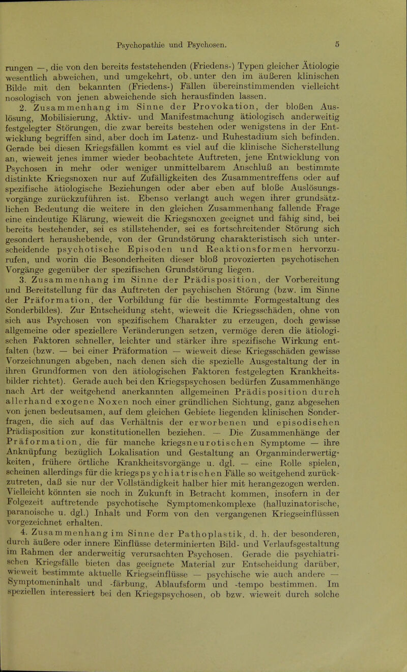 rungen —, die von den bereits feststehenden (Friedens-) Typen gleicher Ätiologie wesentlich abweichen, und umgekehrt, ob.unter den im äußeren klinischen Bilde mit den bekannten (Friedens-) Fällen übereinstimmenden vielleicht nosologisch von jenen abweichende sich herausfinden lassen. 2. Zusammenhang im Sinne der Provokation, der bloßen Aus- lösung, Mobilisierung, Aktiv- und Manifestmachung ätiologisch anderweitig festgelegter Störungen, die zwar bereits bestehen oder wenigstens in der Ent- wicklung begriffen sind, aber doch im Latenz- und Ruhestadium sich befinden. Gerade bei diesen Kriegsfällen kommt es viel auf die klinische Sicherstellung an, wieweit jenes immer wieder beobachtete Auftreten, jene Entwicklung von Psychosen in mehr oder weniger unmittelbarem Anschluß an bestimmte distinkte Kriegsnoxen nur auf Zufälligkeiten des Zusammentreffens oder auf spezifische ätiologische Beziehungen oder aber eben auf bloße Auslösungs- vorgänge zurückzuführen ist. Ebenso verlangt auch wegen ihrer grundsätz- lichen Bedeutung die weitere in den gleichen Zusammenhang fallende Frage eine eindeutige Klärung, wieweit die Kriegsnoxen geeignet und fähig sind, bei bereits bestehender, sei es stillstehender, sei es fortschreitender Störung sich gesondert heraushebende, von der Grundstörung charakteristisch sich unter- scheidende psychotische Episoden und Reaktionsformen hervorzu- rufen, und worin die Besonderheiten dieser bloß provozierten psychotischen Vorgänge gegenüber der spezifischen Grundstörung liegen. 3. Zusammenhang im Sinne der Prädisposition, der Vorbereitung und Bereitstellung für das Auftreten der psychischen Störung (bzw. im Sinne der Präformation, der Vorbildung für die bestimmte Formgestaltung des Sonderbildes). Zur Entscheidung steht, wieweit die Kriegsschäden, ohne von sich aus Psychosen von spezifischem Charakter zu erzeugen, doch gewisse allgemeine oder speziellere Veränderungen setzen, vermöge deren die ätiologi- schen Faktoren schneller, leichter und stärker ihre spezifische Wirkung ent- falten (bzw. — bei einer Präformation — wieweit diese Kriegsschäden gewisse Vorzeichnungen abgeben, nach denen sich die spezielle Ausgestaltung der in ihren Grundformen von den ätiologischen Faktoren festgelegten Krankheits- bilder richtet). Gerade auch bei den Kriegspsychosen bedürfen Zusammenhänge nach Art der weitgehend anerkannten allgemeinen Prädisposition durch allerhand exogene Noxen noch einer gründlichen Sichtung, ganz abgesehen von jenen bedeutsamen, auf dem gleichen Gebiete liegenden klinischen Sonder- fragen, die sich auf das Verhältnis der erworbenen und episodischen Prädisposition zur konstitutionellen beziehen. — Die Zusammenhänge der Präformation, die für manche kriegsneurotischen Symptome — ihre Anknüpfung bezüglich Lokalisation und Gestaltung an Organminderwertig- keiten, frühere örtliche KrankheitsVorgänge u. dgl. — eine Rolle spielen, scheinen allerdings für die kriegspsychiatrischen Fälle so weitgehend zurück- zutreten, daß sie nur der Vollständigkeit halber hier mit herangezogen werden. Vielleicht könnten sie noch in Zukunft in Betracht kommen, insofern in der Folgezeit auftretende psychotische Symptomenkomplexe (halluzinatorische, paranoische u. dgl.) Inhalt und Form von den vergangenen Kriegseinflüssen vor gezeichnet erhalten. 4. Zusammenhang im Sinne der Pathoplastik, d. h. der besonderen, durch äußere oder innere Einflüsse determinierten Bild- und Verlaufsgestaltung im Rahmen der anderweitig verursachten Psychosen. Gerade die psychiatri- schen Kriegsfälle bieten das geeignete Material zur Entscheidung darüber, wieweit bestimmte aktuelle Kriegseinflüsse — psychische wie auch andere — Symptomeninhalt und -färbung, Ablaufsform und -tempo bestimmen. Im speziellen interessiert bei den Kriegspsychosen, ob bzw. wieweit durch solche