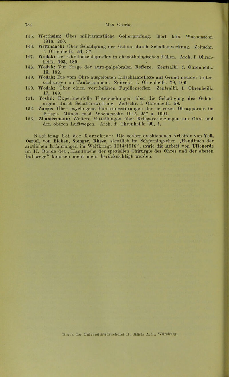 145. Wertheim: Über militärärztliche Gehörprüfung. Berl. klin. Wochenschr 1918. 260. 146. Wittmaack: Über Schädigung des Gehörs durch Schalleinwirkung. Zeitschr. f. Ohrenheilk. 54, 37. 147. Wodak: Der Ohr-Lidschlagreflex in ohrpathologischen Fallen. Arch. f. Ohren- heilk. 103, 189. 148. Wodak: Zur Frage der auro-palpebralen Reflexe. Zentralbl. f. Ohrenheilk. 16, 182. 149. Wodak: Die vom Ohre ausgelösten Lidschlagreflexe auf Grund neuerer Unter- suchungen an Taubstummen. Zeitschr. f. Ohrenheilk. 79, 106. 150. Wodak: Über einen vestibulären Pupillenreflex. Zentralbl. f. Ohrenheilk. 17, 169. 151. Yostaii: Experimentelle Untersuchungen über die Schädigung des Gehör- organs durch Schalleinwirkung. Zeitschr. f. Ohrenheilk. 58. 152. Zange: Über psychogene Funktionsstörungen der nervösen Ohrapparate im Kriege. Münch, med. Wochenschr. 1915. 957 u. 1091. 153. Zimmermann: Weitere Mitteilungen über Kriegsverletzungen am Ohre und den oberen Luftwegen. Arch. f. Ohrenheilk. 99, 1. Nachtrag bei der Korrektur: Die soeben erschienenen Arbeiten von Voß, Oertel, von Eicken, Stenger, Rhese, sämtlich im Schjerningschen „Handbuch der ärztlichen Erfahrungen im Weltkriege 1914/1918, sowie die Arbeit von Uffenorde im II. Bande des „Handbuchs der speziellen Chirurgie des Ohres und der oberen Luftwege konnten nicht mehr berücksichtigt werden. Druck clor Uuiversitätsdnickorci II. Slürtz A.O., Würzburg.