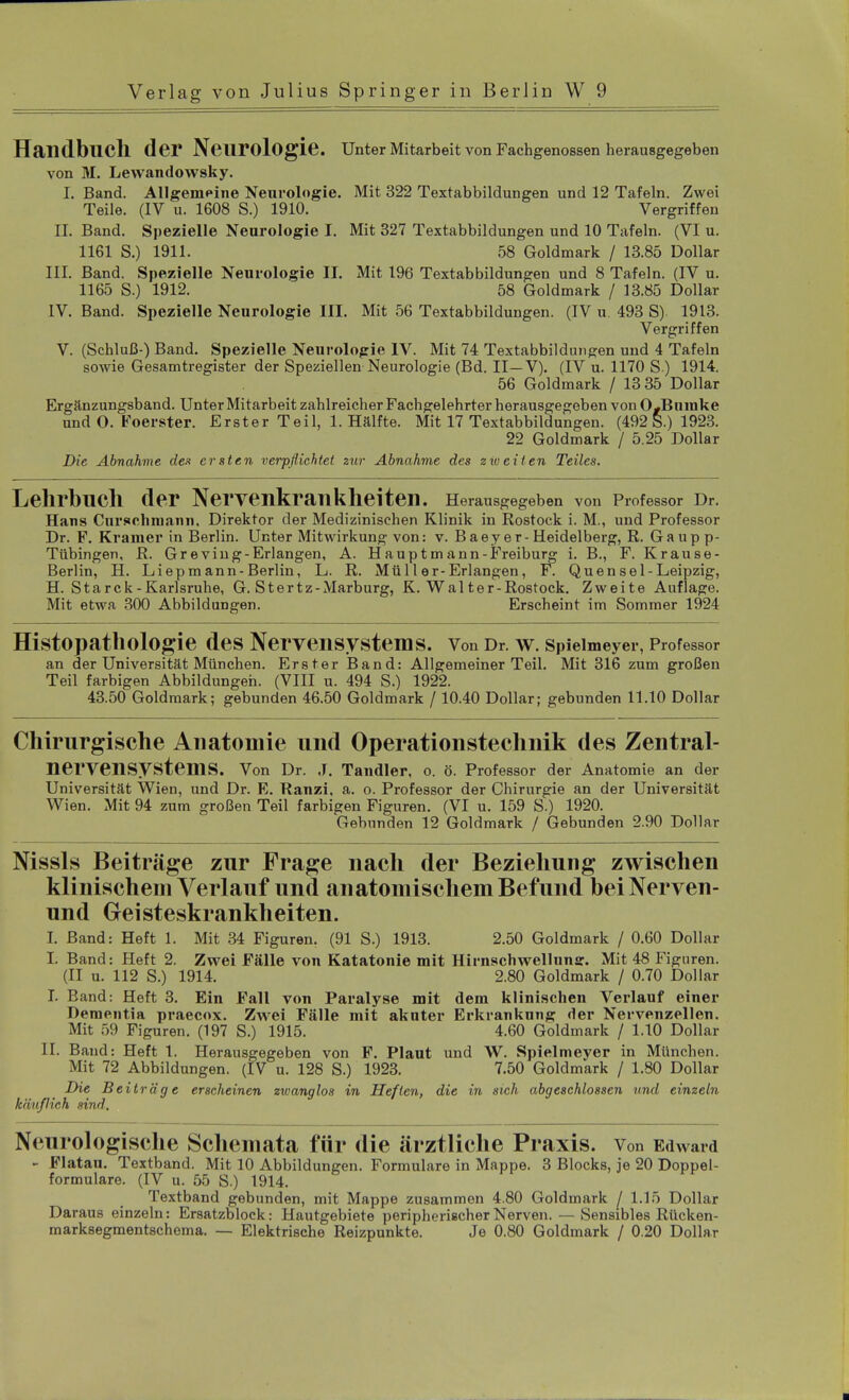 Handbuch der Neurologie. Unter Mitarbeit von Fachgenossen herausgegeben von M. Lewandowsky. I. Band. Allgemeine Neurologie. Mit 322 Textabbildungen und 12 Tafeln. Zwei Teile. (IV u. 1608 S.) 1910. Vergriffen II. Band. Spezielle Neurologie I. Mit 327 Textabbildungen und 10 Tafeln. (VI u. 1161 S.) 1911. 58 Goldmark / 13.85 Dollar III. Band. Spezielle Neurologie II. Mit 196 Textabbildungen und 8 Tafeln. (IV u. 1165 S.) 1912. 58 Goldmark / 13.85 Dollar IV. Band. Spezielle Neurologie III. Mit 56 Textabbildungen. (IV u. 493 S) 1913. Vergriffen V. (Schluß-) Band. Spezielle Neurologie IV. Mit 74 Textabbildungen und 4 Tafeln sowie Gesamtregister der Speziellen Neurologie (Bd. II—V). (IV u. 1170 S ) 1914. 56 Goldmark / 13 35 Dollar Ergänzungsband. Unter Mitarbeit zahlreicher Fachgelehrter herausgegeben von O-Bninke und O. Foerster. Erster Teil, 1. Hälfte. Mit 17 Textabbildungen. (492 S.) 1923. 22 Goldmark / 5.25 Dollar Die Abnahme den ersten verpflichtet zur Abnahme des zweiten Teiles. Lehrbuch der Nervenkrankheiten. Herausgegeben von Professor Dr. Hans Curschmann. Direktor der Medizinischen Klinik in Rostock i. M., und Professor Dr. F. Krämer in Berlin. Unter Mitwirkung von: v. B a e y e r - Heidelberg, R. G a u p p- Tübingen, R. Gr eving-Erlangen, A. Haupt mann-Freiburg i. B., F. Krause- Berlin, H. Liepm ann-Berlin, L. R. Müll er-Erlangen, F. Quensei-Leipzig, H. Starck-Karlsruhe, G. Stertz-Marburg, K. Walter-Rostock. Zweite Auflage. Mit etwa 300 Abbildungen. Erscheint im Sommer 1924 HistOpatholOgie des Nervensystems. Von Dr. W. Spielmeyer, Professor an der Universität München. Erster Band: Allgemeiner Teil. Mit 316 zum großen Teil farbigen Abbildungen. (VIII u. 494 S.) 1922. 43.50 Goldmark; gebunden 46.50 Goldmark / 10.40 Dollar; gebunden 11.10 Dollar Chirurgische Anatomie und Operationstechnik des Zentral- nervensystems. Von Dr. ,T. Tandler, o. ö. Professor der Anatomie an der Universität Wien, und Dr. E. Ranzi. a. o. Professor der Chirurgie an der Universität Wien. Mit 94 zum großen Teil farbigen Figuren. (VI u. 159 S.) 1920. Gebunden 12 Goldmark / Gebunden 2.90 Dollar Nissls Beiträge zur Frage nach der Beziehung zwischen klinischem Verlauf und anatomischem Befund beiNerven- und Geisteskrankheiten. I. Band: Heft 1. Mit 34 Figuren. (91 S.) 1913. 2.50 Goldmark / 0.60 Dollar I. Band: Heft 2. Zwei Fälle von Katatonie mit Hirnschwellunff. Mit 48 Figuren. (II u. 112 S.) 1914. 2.80 Goldmark / 0.70 Dollar I. Band: Heft 3. Ein Fall von Paralyse mit dem klinischen Verlauf einer Dementia praecox. Zwei Fälle mit akuter Erkrankung der Nervenzellen. Mit 59 Figuren. (197 S.) 1915. 4.60 Goldmark / 1.10 Dollar II. Band: Heft 1. Herausgegeben von F. Plaut und W. Spielmeyer in München. Mit 72 Abbildungen. (IV u. 128 S.) 1923. 7.50 Goldmark / 1.80 Dollar Die Beiträge erscheinen zwanglos in Heften, die in sich abgeschlossen und einzeln käußich sind. Neurologische Schemata für die ärztliche Praxis. Von Edward - Flatau. Textband. Mit 10 Abbildungen. Formulare in Mappe. 3 Blocks, je 20 Doppel- formulare. (IV u. 55 S.) 1914. Textband gebunden, mit Mappe zusammen 4.80 Goldmark [ 1.15 Dollar Daraus einzeln: Ersatzblock: Hautgebiete peripherischer Nerven. — Sensibles Rücken- marksegmentschema. — Elektrische Reizpunkte. Je 0.80 Goldmark / 0.20 Dollar