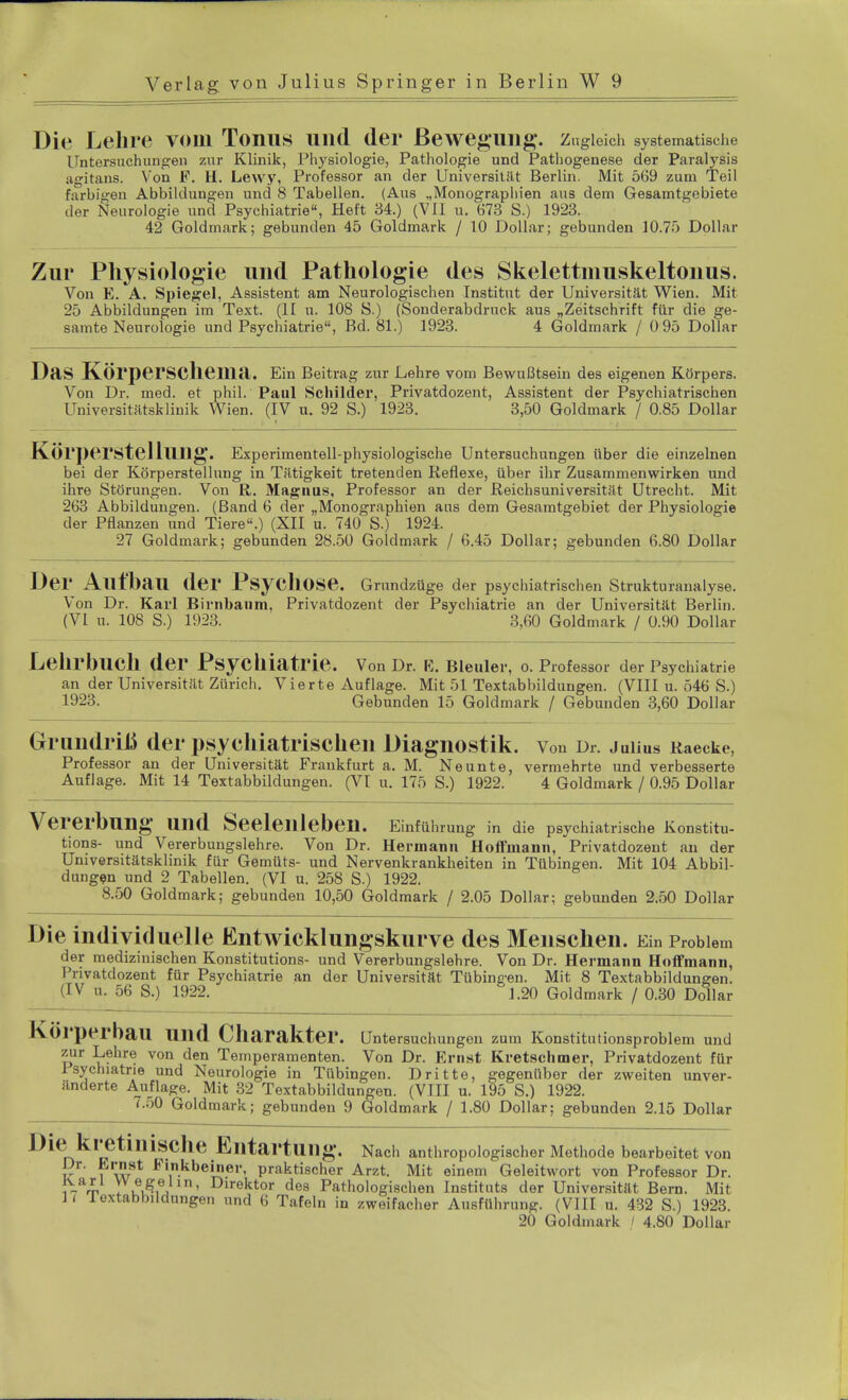 Die Lein e vom Tonus und der Bewegung, z ugleich systematische Untersuchungen zur Klinik, Physiologie, Pathologie und Pathogenese der Paralysis agitans. Von F. H. Lewy, Professor an der Universität Berlin. Mit 569 zum Teil farbigen Abbildungen und 8 Tabellen. (Aus „Monographien aus dem Gesamtgebiete der Neurologie und Psychiatrie, Heft 34.) (VII u. 673 S.) 1923. 42 Goldmark; gebunden 45 Goldmark / 10 Dollar; gebunden 10.75 Dollar Zur Physiologie und Pathologie des Skelettmuskeltonus. Von E. A. Spiegel, Assistent am Neurologischen Institut der Universität Wien. Mit 25 Abbildungen im Text. (II u. 108 S.) (Sonderabdruck aus „Zeitschrift für die ge- samte Neurologie und Psychiatrie, Bd. 81.) 1923. 4 Goldmark / 0 95 Dollar Das Körperschema. Ein Beitrag zur Lehre vom Bewußtsein des eigenen Körpers. Von Dr. med. et phil. Paul Schilder, Privatdozent, Assistent der Psychiatrischen Universitätsklinik Wien. (IV u. 92 S.) 1923. 3,50 Goldmark / 0.85 Dollar Körperstellung. Experimentell-physiologische Untersuchungen über die einzelnen bei der Körperstellung in Tätigkeit tretenden Reflexe, über ihr Zusammenwirken und ihre Störungen. Von R. Magnus, Professor an der Reichsuniversität Utrecht. Mit 263 Abbildungen. (Band 6 der „Monographien aus dem Gesamtgebiet der Physiologie der Pflanzen und Tiere.) (XII u. 740 S.) 1924. 27 Goldmark; gebunden 28.50 Goldmark / 6.45 Dollar; gebunden 6.80 Dollar Der Aufbau der Psychose. Grundzüge der psychiatrischen Strukturanalyse. Von Dr. Karl Birnbaum, Privatdozent der Psychiatrie an der Universität Berlin. (VI u. 108 S.) 1923. 3,60 Goldmark / 0.90 Dollar Lehrbuch der Psychiatrie. Von Dr. E. Bleuler, o. Professor der Psychiatrie an der Universität Zürich. Vierte Auflage. Mit 51 Textabbildungen. (VIII u. 546 S.) 1923. Gebunden 15 Goldmark / Gebunden 3,60 Dollar Grundriß der psychiatrischen Diagnostik. Von Dr. Julius Raecke, Professor an der Universität Frankfurt a. M. Neunte, vermehrte und verbesserte Auflage. Mit 14 Textabbildungen. (VI u. 175 S.) 1922. 4 Goldmark / 0.95 Dollar Vererbung Und Seelenleben. Einführung in die psychiatrische Konstitu- tions- und Vererbungslehre. Von Dr. Hermann Hoffniann, Privatdozent an der Universitätsklinik für Gemüts- und Nervenkrankheiten in Tübingen. Mit 104 Abbil- dungen und 2 Tabellen. (VI u. 258 S.) 1922. 8.50 Goldmark; gebunden 10,50 Goldmark / 2.05 Dollar; gebunden 2.50 Dollar Die individuelle Entwicklungskurve des Menschen. Ein Problem der medizinischen Konstitutions- und Vererbungslehre. Von Dr. Hermann Hoffmann, l'nvatdozent für Psychiatrie an der Universität Tübingen. Mit 8 Textabbildungen. (IV u. 56 S.) 1922. 1.20 Goldmark / 0.30 Dollar Körperbau und Charakter. Untersuchungen zum Konstitutionsproblem und zur Lehre von den Temperamenten. Von Dr. Ernst Kretschmer, Privatdozent für Psychiatrie und Neurologie in Tübingen. Dritte, gegenüber der zweiten unver- änderte Auflage. Mit 32 Textabbildungen. (VIII u. 195 S.) 1922. 7.50 Goldmark; gebunden 9 Goldmark / 1.80 Dollar: gebunden 2.15 Dollar n p e Entartung. Nach anthropologischer Methode bearbeitet von Dr. Ernst Finkbeiiier, praktischer Arzt. Mit einem Geleitwort von Professor Dr. varl Wegelin, Direktor des Pathologischen Instituts der Universität Bern. Mit U loxtabbildungen und 6 Tafeln in zweifacher Ausführung. (VIII u. 432 S.) 1923. 20 Goldmark / 4.80 Dollar