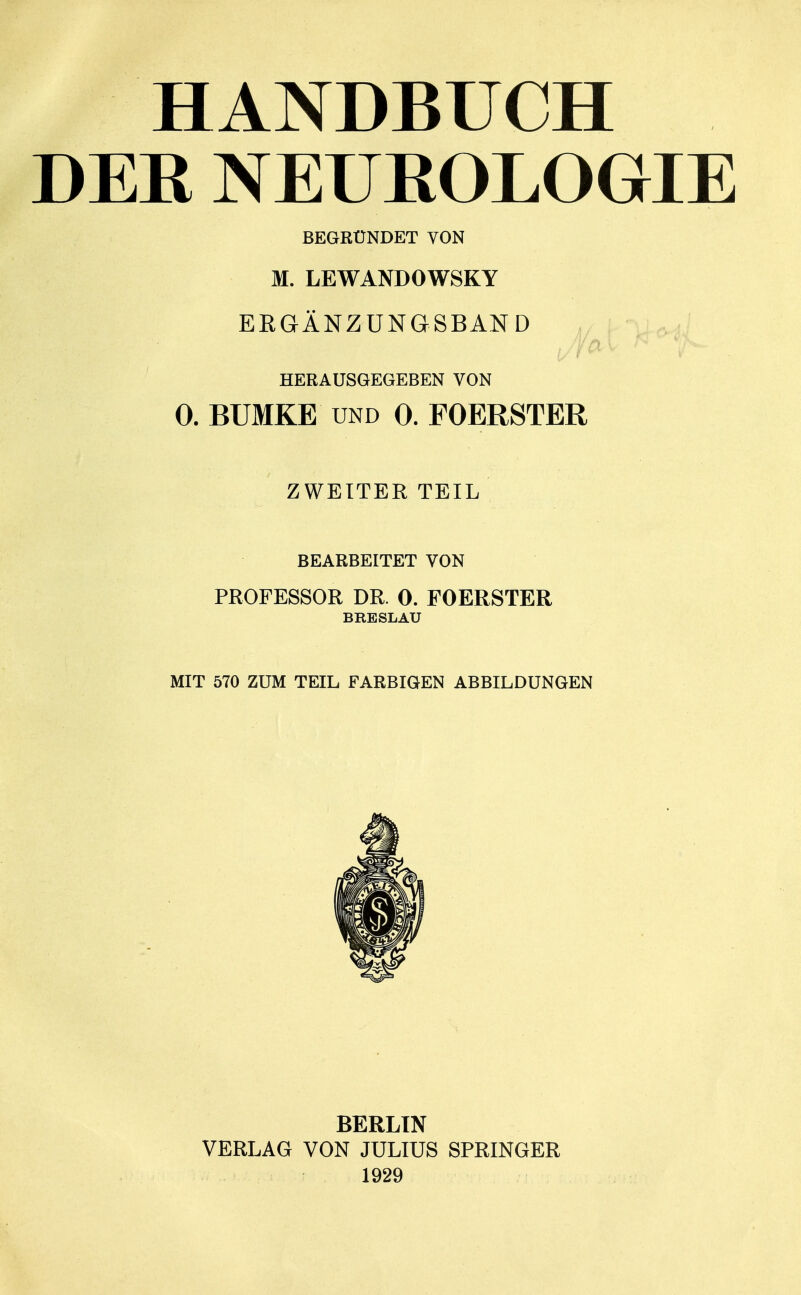 HANDBUCH DER NEUROLOGIE BEGRÜNDET VON M. LEWANDOWSKY ERGÄNZUNGSBAND HERAUSGEGEBEN VON 0. BUMKE und 0. FOERSTER ZWEITER TEIL BEARBEITET VON PROFESSOR DR. 0. FOERSTER BRESLAU MIT 570 ZUM TEIL FARBIGEN ABBILDUNGEN BERLIN VERLAG VON JULIUS SPRINGER 1929