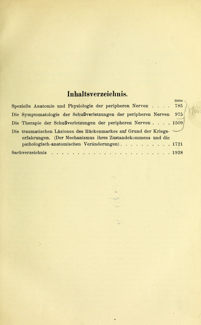 Inhaltsverzeichnis. Seite < Spezielle Anatomie und Physiologie der peripheren Nerven .... 785 h Die Symptomatologie der Schußverletzungen der peripheren Nerven Die Therapie der Schuß Verletzungen der peripheren Nerven .... Die traumatischen Läsionen des Rückenmarkes auf Grund der Kriegs- erfahrungen. (Der Mechanismus ihres Zustandekommens und die pathologisch-anatomischen Veränderungen) 1721 Sachverzeichnis 1928