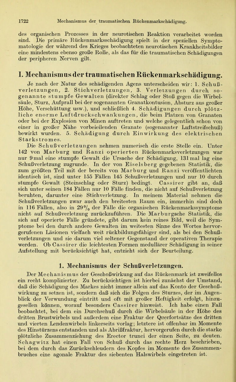 des organischen Prozesses in der neurotischen Reaktion verarbeitet worden sind. Die primäre Rückenmarksschädigung spielt in der speziellen Sympto- matologie der während des Krieges beobachteten neurotischen Krankheitsbilder eine mindestens ebenso große Rolle, als das für die traumatischen Schädigungen der peripheren Nerven gilt. I. Mechanismus der traumatischen Rückenmarkschädigung. Je nach der Natur des schädigenden Agens unterscheiden wir: 1. Schuß- verletzungen, 2. Stichverletzungen, 3. Verletzungen durch, so- genannte stumpfe Gewalten (direkter Schlag oder Stoß gegen die Wirbel- säule, Sturz, Aufprall bei der sogenannten Granatkontusion, Absturz aus großer Höhe, Verschüttung usw.), und schließlich 4. Schädigungen durch plötz- liche enorme Luftdruckschwankungen, die beim Platzen von Granaten oder bei der Explosion von Minen auftreten und- welche gelegentlich schon von einer in großer Nähe vorbeieilenden Granate (sogenannter Luft Streifschuß) bewirkt wurden. 5. Schädigung durch Einwirkung des elektrischen Starkstromes. Die Schuß v er let zun gen nehmen numerisch die erste Stelle ein. Unter 142 von Marburg und Ranzi operierten Rückenmarks Verletzungen war nur 9 mal eine stumpfe Gewalt die Ursache der Schädigung, 131 mal lag eine Schuß Verletzung zugrunde. In der von Eiseisberg gegebenen Statistik, die zum größten Teil mit der bereits von Marburg und Ranzi veröffentlichten identisch ist, sind unter 155 Fällen 145 Schuß Verletzungen und nur 10 durch stumpfe Gewalt (Steinschlag oder Sturz) bedingt. Cassirer gibt an, daß sich unter seinen 184 Fällen nur 10 Fälle finden, die nicht auf Schuß Verletzung beruhten, darunter eine St ich Verletzung. In meinem Material nehmen die Schuß Verletzungen zwar auch den breitesten Raum ein, immerhin sind doch in 116 Fällen, also in 29% der Fälle die organischen Rückenmarkssymptome nicht auf Schußverletzung zurückzuführen. Die Marburgsche Statistik, die sich auf operierte Fälle gründete, gibt darum kein reines Bild, weil die Sym- ptome bei den durch andere Gewalten im weitesten Sinne des Wortes hervor- gerufenen Läsionen vielfach weit rückbildungsfähiger sind, als bei den Schuß- verletzungen und sie darum viel seltener Gegenstand der operativen Therapie werden. Ob Cassirer die leichtesten Formen medullärer Schädigung in seiner Aufstellung mit berücksichtigt hat, entzieht sich der Beurteilung. 1. Mechanismus der Schuß Verletzungen. Der Mechanismus der Geschoßwirkung auf das Rückenmark ist zweifellos ein recht komplizierter. Zu berücksichtigen ist hierbei zunächst der Umstand, daß die Schädigung des Markes nicht immer allein auf das Konto der Geschoß- wirkung zu setzen ist, sondern daß sich die Folgen des Sturzes, der im Augen- blick der Verwundung eintritt und oft mit großer Heftigkeit erfolgt, hinzu- gesellen können, worauf besonders Cassirer hinweist. Ich habe einen Fall beobachtet, bei dem ein Durchschuß durch die Wirbelsäule in der Höhe des dritten Brustwirbels und außerdem eine Fraktur der Qwerfortsätze des dritten und vierten Lendenwirbels linkerseits vorlag; letztere ist offenbar im Momente des Hinstürzens entstanden und als Abrißfraktur, hervorgerufen durch die starke plötzliche Zusammenziehung des Erector trunci der einen Seite, zu deuten. Schagwitz hat einen Fall von Schuß durch das rechte Herz beschrieben, bei dem durch das Zurückschleudern des Kopfes im Momente des Zusammen- bruches eine agonale Fraktur des siebenten Halswirbels eingetreten ist.