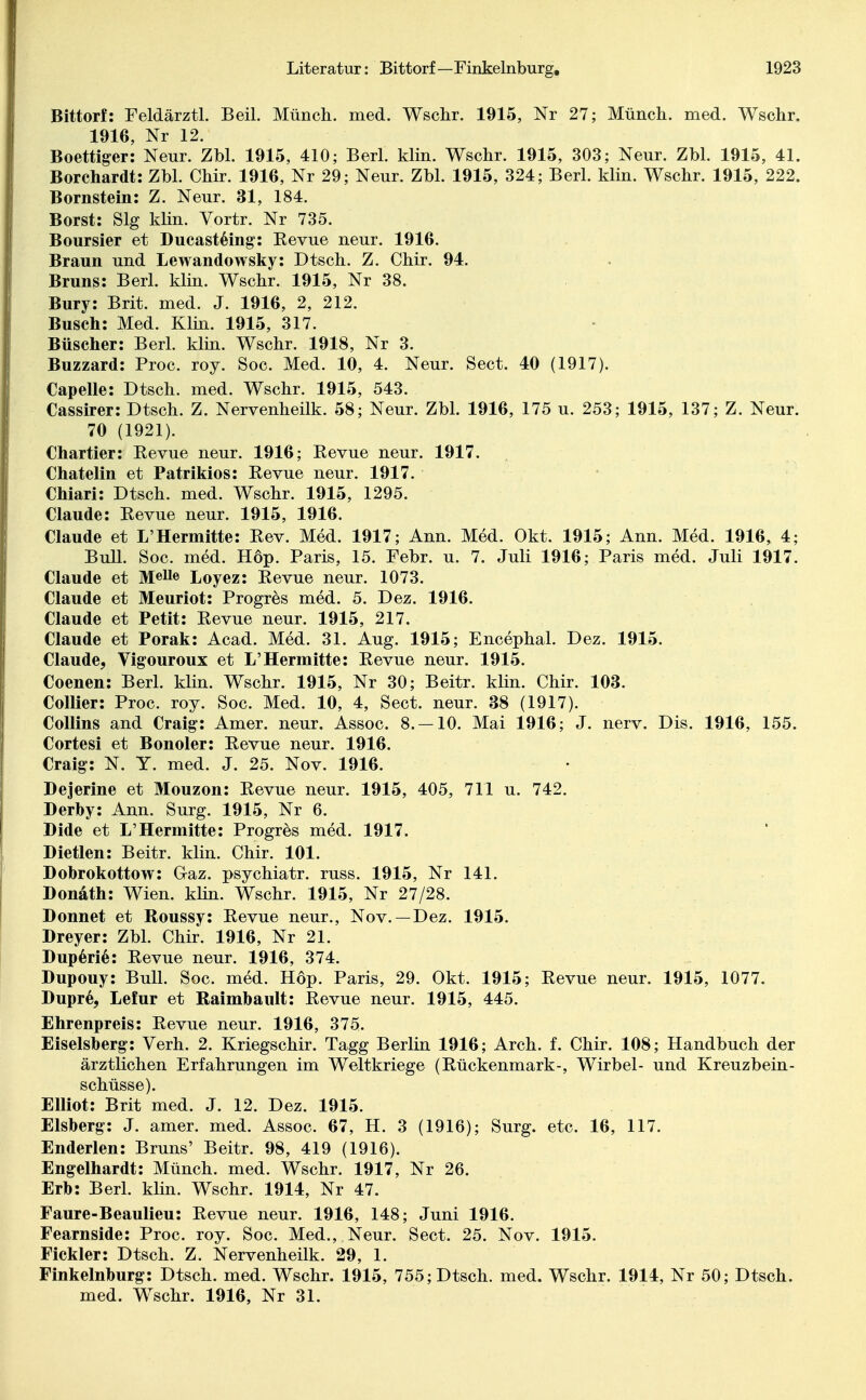 Bittorf: Feldärztl. Beil. Münch, med. Wschr. 1915, Nr 27; Münch, med. Wschr. 1916, Nr 12. Boettiger: Neur. Zbl. 1915, 410; Berl. klin. Wschr. 1915, 303; Neur. Zbl. 1915, 41. Borchardt: Zbl. Chir. 1916, Nr 29; Neur. Zbl. 1915, 324; Berl. klin. Wschr. 1915, 222. Bornstein: Z. Neur. 31, 184. Borst: Slg klin. Vortr. Nr 735. Boursier et Ducasteing: Kevue neur. 1916. Braun und Lewandowsky: Dtsch. Z. Chir. 94. Bruns: Berl. klin. Wschr. 1915, Nr 38. Bury: Brit. med. J. 1916, 2, 212. Busch: Med. Klin. 1915, 317. Büscher: Berl. klin. Wschr. 1918, Nr 3. Buzzard: Proc. roy. Soc. Med. 10, 4. Neur. Sect. 40 (1917). Capelle: Dtsch. med. Wschr. 1915, 543. Cassirer: Dtsch. Z. Nervenheilk. 58; Neur. Zbl. 1916, 175 u. 253; 1915, 137; Z. Neur. 70 (1921). Chartier: Eevue neur. 1916; Kevue neur. 1917. Chatelin et Patrikios: Eevue neur. 1917. Chiari: Dtsch. med. Wschr. 1915, 1295. Claude: Kevue neur. 1915, 1916. Claude et L'Hermitte: Rev. Med. 1917; Ann. Med. Okt. 1915; Ann. Med. 1916, 4; Bull. Soc. med. Hop. Paris, 15. Febr. u. 7. Juli 1916; Paris med. Juli 1917. Claude et M«Ue Loyez: Revue neur. 1073. Claude et Meuriot: Progres med. 5. Dez. 1916. Claude et Petit: Revue neur. 1915, 217. Claude et Porak: Acad. Med. 31. Aug. 1915; Encephal. Dez. 1915. Claude, Vigouroux et L'Hermitte: Revue neur. 1915. Coenen: Berl. klin. Wschr. 1915, Nr 30; Beitr. klin. Chir. 103. Collier: Proc. roy. Soc. Med. 10, 4, Sect. neur. 38 (1917). Collins and Craig: Amer. neur. Assoc. 8. —10. Mai 1916; J. nerv. Dis. 1916, 155. Cortesi et Bonoler: Revue neur. 1916. Craig: N. Y. med. J. 25. Nov. 1916. Dejerine et Mouzon: Revue neur. 1915, 405, 711 u. 742. Derby: Ann. Surg. 1915, Nr 6. Dide et L'Hermitte: Progres med. 1917. Dietlen: Beitr. klin. Chir. 101. Dobrokottow: Graz, psychiatr. russ. 1915, Nr 141. Donath: Wien. klin. Wschr. 1915, Nr 27/28. Donnet et Roussy: Revue neur., Nov.—Dez. 1915. Dreyer: Zbl. Chir. 1916, Nr 21. Duperie: Revue neur. 1916, 374. Dupouy: Bull. Soc. med. Hop. Paris, 29. Okt. 1915; Revue neur. 1915, 1077. Dupre, Lefur et Raimbault: Revue neur. 1915, 445. Ehrenpreis: Revue neur. 1916, 375. Eiseisberg: Yerh. 2. Kriegschir. Tagg Berlin 1916; Arch. f. Chir. 108; Handbuch der ärztlichen Erfahrungen im Weltkriege (Rückenmark-, Wirbel- und Kreuzbein- schüsse). Elliot: Brit med. J. 12. Dez. 1915. Eisberg: J. amer. med. Assoc. 67, H. 3 (1916); Surg. etc. 16, 117. Enderlen: Bruns' Beitr. 98, 419 (1916). Engelhardt: Münch, med. Wschr. 1917, Nr 26. Erb: Berl. klin. Wschr. 1914, Nr 47. Faure-Beaulieu: Revue neur. 1916, 148; Juni 1916. Fearnside: Proc. roy. Soc. Med., Neur. Sect. 25. Nov. 1915. Fickler: Dtsch. Z. Nervenheilk. 29, 1. Finkelnburg: Dtsch. med. Wschr. 1915, 755; Dtsch. med. Wschr. 1914, Nr 50; Dtsch. med. Wschr. 1916, Nr 31.