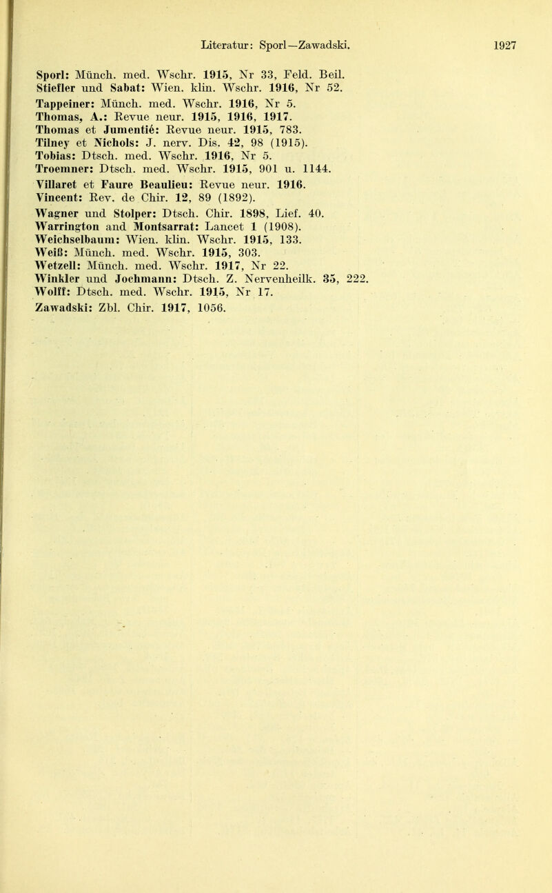 Literatur: Sporl—Zawadski. Sporl: Münch, med. Wschr. 1915, Nr 33, Feld. Beil. Stiefler und Sabat: Wien. klin. Wschr. 1916, Nr 52. Tappeiner: Münch, med. Wschr. 1916, Nr 5. Thomas, A.: Revue neur. 1915, 1916, 1917. Thomas et Jumentie: Kevue neur. 1915, 783. Tilney et Nichols: J. nerv. Dis. 42, 98 (1915). Tobias: Dtsch. med. Wschr. 1916, Nr 5. Troemner: Dtsch. med. Wschr. 1915, 901 u. 1144. Villaret et Faure Beaulieu: Revue neur. 1916. Vincent: Rev. de Chir. 12, 89 (1892). Wagner und Stolper: Dtsch. Chir. 1898, Lief. 40. Warrington and Montsarrat: Lancet 1 (1908). Weichselbaum: Wien. klin. Wschr. 1915, 133. Weiß: Münch, med. Wschr. 1915, 303. Wetzell: Münch, med. Wschr. 1917, Nr 22. Winkler und Jochmann: Dtsch. Z. Nervenheilk. 35, 222. Wolff: Dtsch. med. Wschr. 1915, Nr 17.