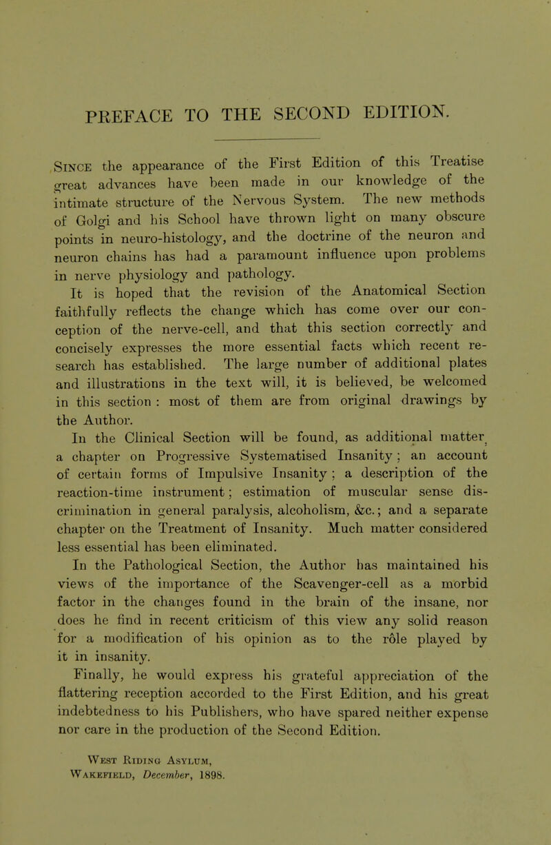 PREFACE TO THE SECOND EDITION. Since the appearance of the First Edition of this Treatise great advances have been made in our knowledge of the intimate structure of the Nervous System. The new methods of Golgi and his School have thrown light on many obscure points in neuro-histology, and the doctrine of the neuron and neuron chains has had a paramount influence upon problems in nerve physiology and pathology. It is hoped that the revision of the Anatomical Section faithfully reflects the change which has come over our con- ception of the nerve-cell, and that this section correctly and concisely expresses the more essential facts which recent re- search has established. The large number of additional plates and illustrations in the text will, it is believed, be welcomed in this section : most of them are from original drawings by the Author. In the Clinical Section will be found, as additional matter a chapter on Progressive Systematised Insanity; an account of certain forms of Impulsive Insanity ; a description of the reaction-time instrument; estimation of muscular sense dis- crimination in general paralysis, alcoholism, &c.; and a separate chapter on the Treatment of Insanity. Much matter considered less essential has been eliminated. In the Pathological Section, the Author has maintained his views of the importance of the Scavenger-cell as a morbid factor in the changes found in the brain of the insane, nor does he find in recent criticism of this view any solid reason for a modification of his opinion as to the role played by it in insanity. Finally, he would express his grateful appreciation of the flattering reception accorded to the First Edition, and his great indebtedness to his Publishers, who have spared neither expense nor care in the production of the Second Edition. West Riding Asylum, Wakefikld, December, 1898.