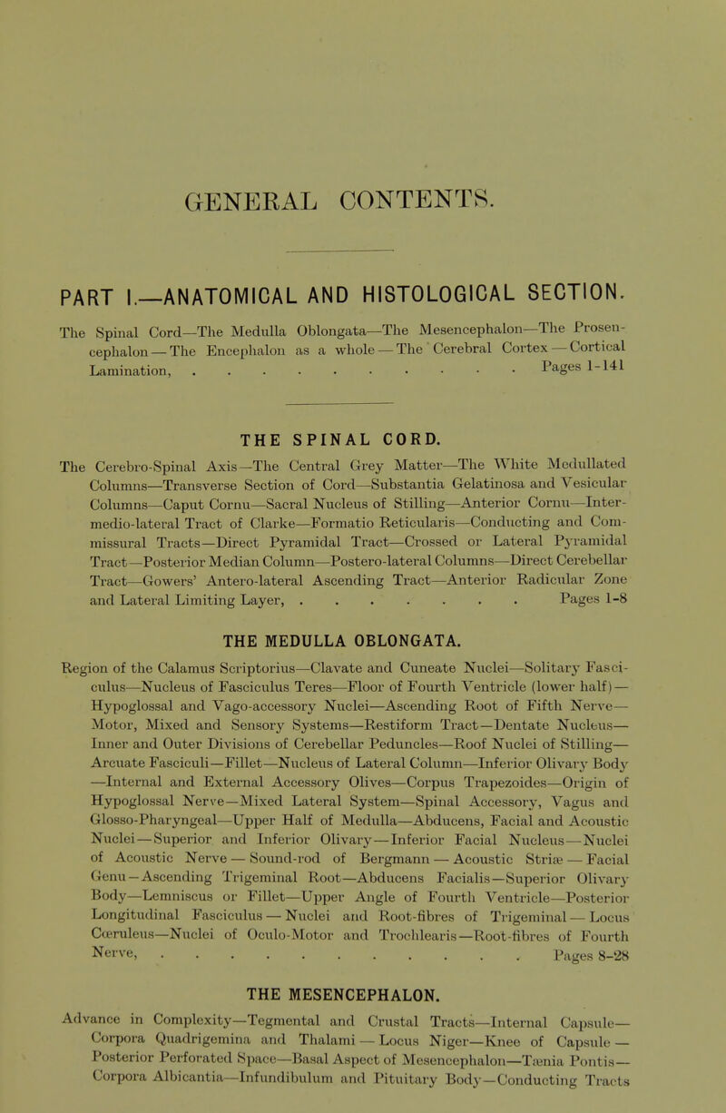 GENERAL CONTENTS. PART I.—ANATOMICAL AND HISTOLOGICAL SECTION. The Spinal Cord—The Medulla Oblongata—The Mesencephalon—The Prosen- cephalon—The Encephalon as a whole —The Cerebral Cortex — Cortical Lamination, Pages 1-141 THE SPINAL CORD. The Cerebro-Spinal Axis—The Central Grey Matter—The White Medullated Colnmns—Transverse Section of Cord—Substantia Gelatinosa and Vesicular Columns—Caput Cornu—Sacral Nucleus of Stilling—Anterior Cornu—Inter- medio-lateral Tract of Clarke—Formatio Reticularis—Conducting and Com- missural Tracts—Direct Pyramidal Tract—Crossed or Latei-al Pyramidal Tract—Posterior Median Column—Postero-lateral Columns—Direct Cerebellar Tract—Gowers' Antero-lateral Ascending Tract—Anterior Radicular Zone and Lateral Limiting Layer, ....... Pages 1-8 THE MEDULLA OBLONGATA. Region of the Calamus Scriptorius—Clavate and Cuneate Nuclei—Solitary Fasci- culus—Nucleus of Fasciculus Teres—Floor of Fourth Ventricle (lower half) — Hypoglossal and Vago-accessory Nuclei—Ascending Root of Fifth Nerve— Motor, Mixed and Sensory Systems—Restiform Tract—Dentate Nucleus— Inner and Outer Divisions of Cerebellar Peduncles—Roof Niiclei of Stilling— Arcuate Fasciculi—Fillet—Nucleus of Lateral Column—Inferior Olivar}' Body —Internal and External Accessory Olives—Corpus Trapezoides—Origin of Hypoglossal Nerve—Mixed Lateral System—Spinal Accessory, Vagus and Glosso-Pharyngeal—Upper Half of Medulla—Abducens, Facial and Acoustic Nuclei—Superior and Inferior Olivary — Inferior Facial Nucleus—Nuclei of Acoustic Nerve — Sound-rod of Bergmann — Acoustic Stria? — Facial Genu —Ascending Trigeminal Root—Abducens Facialis—Superior Olivary Body—Lemniscus or Fillet—Upper Angle of Fourth Ventricle—Posterior Longitudinal Fasciculus — Nuclei and Root-fibres of Trigeminal — Locus' Coeruleus—Nuclei of Oculo-Motor and Trochlearis—Root-fibres of Fourth Nerve, Pages 8-28 THE MESENCEPHALON. Advance in Complexity—Tegmental and Crustal Tracts—Internal Capsule- Corpora Quadrigemina and Thalami — Locus Niger—Knee of Capsule — Posterior Perforated Space-Basal Aspect of Mesencephalon—Tienia Pontis— Corpora Albicantia—Infundibulum and Pituitary Body—Conducting Tracts