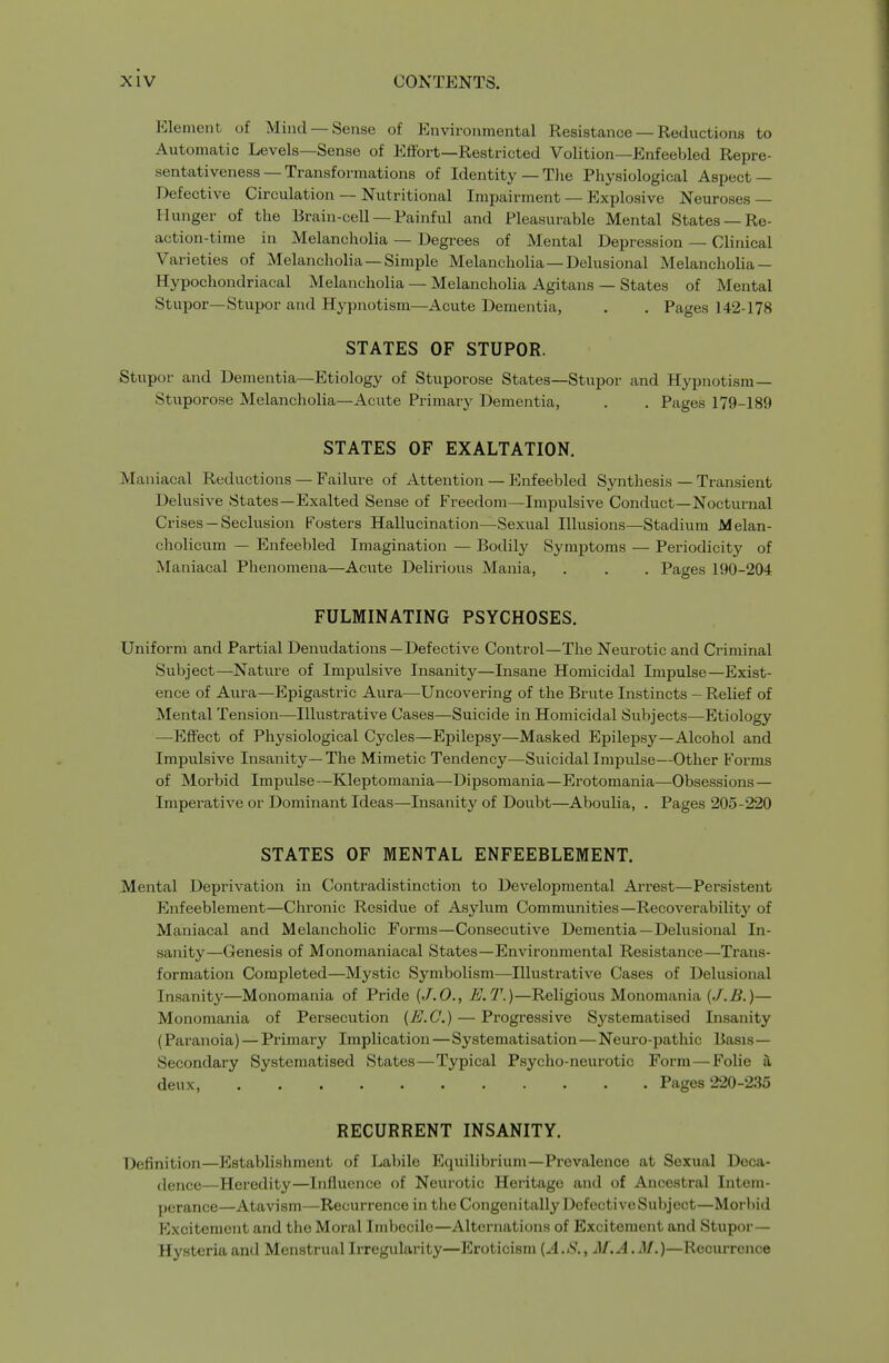 Element of Mind —Sense of Environmental Resistance — Reductions to Automatic Levels—Sense of Effort—Restricted Volition—Enfeebled Repre- sentativeness—Transformations of Identity — TJie Physiological Asjject — Defective Circulation — Nutritional Impairment — Explosive Neuroses — Hunger of the Brain-cell —Painful and Pleasurable Mental States —Re- action-time in Melancholia — Degrees of Mental Depression — Clinical Varieties of Melancholia —Simple Melancholia—Delusional Melancholia — Hypochondriacal Melancholia — Melancholia Agitans — States of Mental Stupor—Stupor and Hypnotism—Acute Dementia, . . Pages 142-178 STATES OF STUPOR. Stupor and Dementia—Etiology of Stuporose States—Stupor and Hypnotism— Stuporose Melancholia—Acute Primary Dementia, . . Pages 179-189 STATES OF EXALTATION. Maniacal Reductions — Failure of Attention — Enfeebled Sj'^nthesis — Transient Delusive States—Exalted Sense of Freedom—Impulsive Conduct—Nocturnal Crises —Seclusion Fosters Hallucination—Sexual Illusions—Stadium Melan- cholicum — Enfeebled Imagination — Bodily Symptoms — Periodicity of Maniacal Phenomena—Acute Delirious Mania, . . . Pages 190-204 FULMINATING PSYCHOSES. Uniform and Partial Denudations—Defective Control—The Neurotic and Criminal Subject—Nature of Impulsive Insanity—Insane Homicidal Impulse—Exist- ence of Aura—Epigastric Aura—Uncovering of the Brute Instincts — Relief of Mental Tension-—Illustrative Cases—Suicide in Homicidal Subjects—Etiology —Effect of Physiological Cycles—Epilepsy—Masked Epilepsy—Alcohol and Impulsive Insanity— The Mimetic Tendency—Suicidal Impulse—Other Forms of Morbid Impulse—Kleptomania—Dipsomania—Erotomania—Obsessions — Imperative or Dominant Ideas—Insanity of Doubt—Aboulia, . Pages 205-220 STATES OF MENTAL ENFEEBLEMENT. Mental Deprivation in Contradistinction to Developmental Arrest—Persistent Enfeeblement—Chronic Residue of Asylum Communities—Recoverability of Maniacal and Melancholic Forms—Consecutive Dementia—Delusional In- sanity—Genesis of Monomaniacal States—Environmental Resistance—Trans- formation Completed—Mystic Symbolism—Illustrative Cases of Delusional Insanity—Monomania of Pride {J.O., E.T.)—Religious Monomania (J.B.)— Monomania of Persecution (E.G.) — Progressive Systematised Insanity (Paranoia) — Primary Implication—Systematisation—Neuro-pathic Basis- Secondary Systematised States—Typical Psycho-neurotic Form—Folie 3, deux, Pages 220-235 RECURRENT INSANITY. Definition—Elstablishment of Labile Equilibrium—Prevalence at Sexual Deca- dence—Heredity—Influence of Neurotic Heritage and of Ancestral Intem- perance—Atavism—Recurrence in the Congenitally Defective Subject—Morbid Excitement and the Moral Imbecile—Alternations of Excitement and Stupor— Hysteria and Menstrual Irregularity—Eroticism [A.S., M.A. ^1/.)—Recurrence