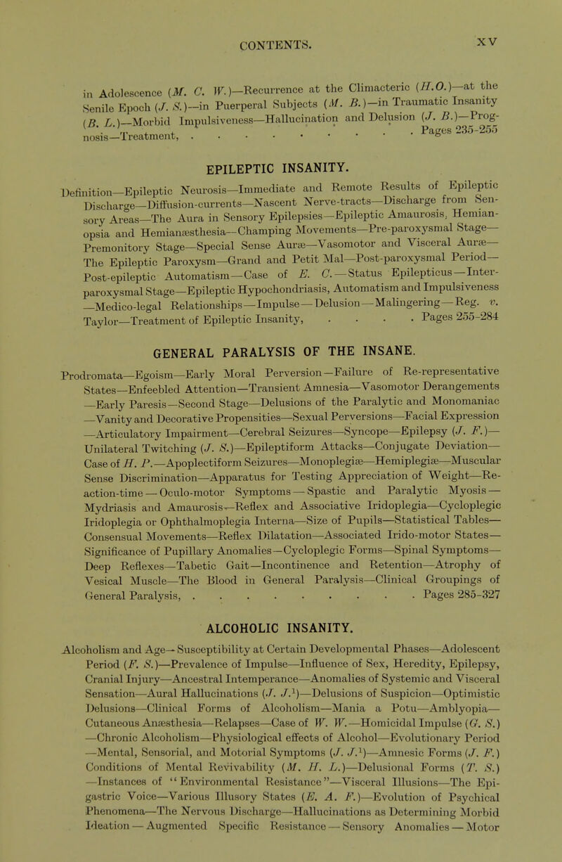 in Adolescence {M. C. r.)-Recurrence at the Climacteric {H.O.)-iit the Senile Epoch (/..s.)-in Puerperal Subjects (M. if.)-in Traumatic Insanity (B /v )—Morbid Impulsiveness—Hallucination and Delusion (J. B.)—Vrog- '■ 'p 4- .^^4- .... Pages 235-255 nosis—Ireatment, ° EPILEPTIC INSANITY. Definition-Epileptic Neurosis-Immediate and Remote Results of Epileptic Dischar^re—Diffusion-ciu-rents—Nascent Nerve-tracts—Discharge from Sen- sory Areas—The Aura in Sensory Epilepsies-Epileptic Amaurosis, Hemian- opsia and Hemianc-esthesia-Champing Movements—Pre-paroxysmal Stage- Premonitory Stage-Special Sense Aurse—Vasomotor and Visceral Aurse— The Epileptic Paroxysm—Grand and Petit Mai—Post-paroxysmal Period— Post-epileptic Automatism—Case of E. C —Status Epilepticus—Inter- paroxysmal Stage—Epileptic Hypochondriasis, Automatism and Impulsiveness —Medico-legal Relationships—Impulse — Delusion — Malingering—Reg. v. Taylor—Treatment of Epileptic Insanity, .... Pages 255-284 GENERAL PARALYSIS OF THE INSANE. Prodromata—Egoism—Early Moral Perversion-Failure of Re-representative States—Enfeebled Attention—Transient Amnesia—Vasomotor Derangements —Early Paresis—Second Stage—Delusions of the Paralytic and Monomaniac —Vanity and Decorative Propensities—Sexual Perversions—Facial Expression —Articulatory Impairment—Cerebral Seizures—Syncope—Epilepsy (/. F. )— Unilateral Twitching (/. ^S*.)—Epileptiform Attacks—Conjugate Deviation- Case of H. P.—Apoplectiform Seizures—Monoplegice—Hemiplegiae-Muscular Sense Discrimination—Apparatus for Testing Appreciation of Weight—Re- action-time — Oculo-motor Symptoms — Spastic and Paralytic Myosis — Mydriasis and Amaurosis^Reflex and Associative Iridoplegia—Cycloplegic Iridoplegia or Ophthalmoplegia Interna—Size of Pupils—Statistical Tables— Consensual Movements—Reflex Dilatation—Associated Irido-motor States— Significance of Pupillary Anomalies—Cycloplegic Forms—Spinal Symptoms— Deep Reflexes—Tabetic Gait—Incontinence and Retention—Atrophy of Vesical Muscle—The Blood in General Paralysis—Clinical Groupings of General Paralysis, Pages 285-327 ALCOHOLIC INSANITY. Alcoholism and Age— Susceptibility at Certain Developmental Phases—Adolescent Period {F. S.)—Prevalence of Impulse—Influence of Sex, Heredity, Epilepsy, Cranial Injury—Ancestral Intemperance—Anomalies of Systemic and Visceral Sensation—Aural Hallucinations (J. J.^)—Delusions of Suspicion—Optimistic Delusions—Clinical Forms of Alcoholism—Mania a Potu—Amblyopia— Cutaneous Ansesthesia—Relapses—Case of W. W.—Homicidal Impulse (G^. S.) —Chronic Alcoholism—Physiological effects of Alcohol—Evolutionary Period —Mental, Sensorial, and Motorial Symptoms (/. /.^)—Amnesic Forms (/. F.) Conditions of Mental Revivability {M. H. L.)—Delusional Forms (T. S.) —Instances of Environmental Resistance—Visceral Illusions—The Epi- gastric Voice—Various Illusory States (E. A. F.)—Evolution of Psychical Phenomena—The Nervous Discharge—Hallucinations as Determining Morbid Ideation — Augmented Specific Resistance — Sensory Anomalies — Motor