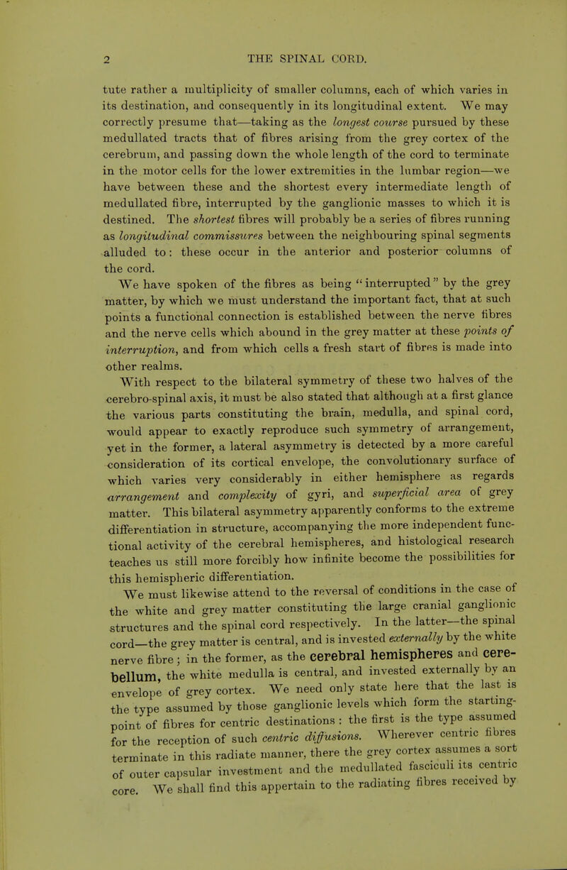 tute rather a multiplicity of smaller columns, each of which varies in its destination, and consequently in its longitudinal extent. We may correctly presume that—taking as the longest course pursued by these medullated tracts that of fibres arising from the grey cortex of the cerebrum, and passing down the whole length of the cord to terminate in the motor cells for the lower extremities in the lumbar region—we have between these and the shortest every intermediate length of medullated fibre, interrupted by the ganglionic masses to which it is destined. The shortest fibres will probably be a series of fibres running as longitudinal commissiires between the neighbouring spinal segments alluded to: these occur in the anterior and posterior columns of the cord. We have spoken of the fibres as being  interrupted  by the grey matter, by which we must understand the important fact, that at such points a functional connection is established between the nerve fibres and the nerve cells which abound in the grey matter at these points of interruption, and from which cells a fresh start of fibres is made into other realms. With respect to the bilateral symmetry of these two halves of the cerebro-spinal axis, it must be also stated that although at a first glance the various parts constituting the brain, medulla, and spinal cord, would appear to exactly reproduce such symmetry of arrangement, yet in the former, a lateral asymmetry is detected by a more careful consideration of its cortical envelope, the convolutionary surface of which varies very considerably in either hemisphere as regards arrangement and complexity of gyri, and superficial area of grey matter. This bilateral asymmetry apparently conforms to the extreme differentiation in structure, accompanying the more independent func- tional activity of the cerebral hemispheres, and histological research teaches us still more forcibly how infinite become the possibilities for this hemispheric differentiation. We must likewise attend to the reversal of conditions in the case of the white and grey matter constituting the large cranial ganglionic structures and the spinal cord respectively. In the latter—the spinal cord—the grey matter is central, and is invested externally by the white nerve fibre; in the former, as the cerebral hemispheres and cere- bellum, the white medulla is central, and invested externally by an envelope of grey cortex. We need only state here that the last is the type assumed by those ganglionic levels which form the starting- point of fibres for centric destinations : the first is the type assumed for the reception of such centric diffusions. Wherever centric fibres terminate in this radiate manner, there the grey cortex assumes a sort of outer capsular investment and the medullated fasciculi its centric core We shall find this appertain to the radiating fibres received by