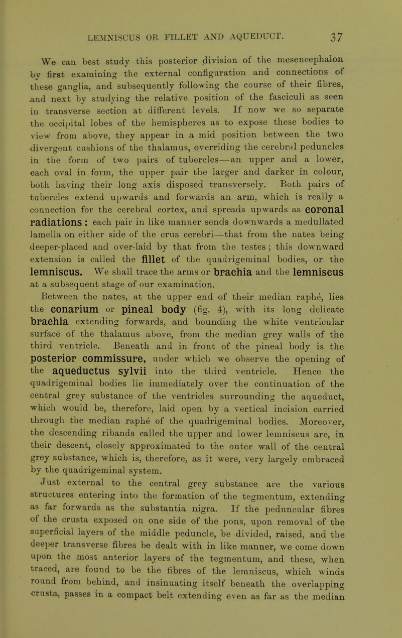 We can best study this posterior division of the mesencephalon hy first examining the external configuration and connections of these ganglia, and subsequently following the course of their fibres, and next by studying the relative position of the fasciculi as seen in transverse section at different levels. If now we so separate the occipital lobes of the hemispheres as to expose these bodies to view from above, they appear in a mid position between the two ■divergent cushions of the thalamus, overriding the cerebral peduncles in the form of two pairs of tubercles—an upper and a lower, each oval in form, the upper pair the larger and darker in colour, both having their long axis disposed transversely. Both pairs of tubercles extend u[>wards and forwards an arm, which is really a connection for the cerebral cortex, and spreads upwards as COPOnal radiations : each pair in like manner sends downwards a medullated lamella on either side of the crus cerebri—that from the nates being deeper-placed and over-laid by that from the testes; this downward extension is called the fillet of the quadrigerainal bodies, or the lemniscus. We shall trace the arms or bPachia and the lemniscus at a subsequent stage of our examination. Between the nates, at the upper end of their median raphe, lies the COnaPium or pineal body (fig. 4), with its long delicate bPachia extending forwards, and bounding the white ventricular surface of the thalamus above, from the median grey walls of the third ventricle. Beneath and in front of the pineal body is the pOStePiOP COmmisSUPe, under which we observe the opening of the aqueduCtUS Sylvii into the third ventricle. Hence the quadrigeminal bodies lie immediately over the continuation of the central grey substance of the ventricles surrounding the aqueduct, which would be, therefore, laid open by a vertical incision carried througli the median raphe of the quadrigeminal bodies. Moreover, the descending ribands called the upper and lower lemniscus are, in their descent, closely approximated to the outer wall of the central grey substance, which is, therefore, as it were, very largely embraced by the quadrigeminal system. Just external to the central grey substance are the various structures entering into the formation of the tegmentum, extending as far forwards as the substantia nigra. If the peduncular fibres of the crusta exposed on one side of the pons, upon removal of the superficial layers of the middle peduncle, be divided, raised, and the deeper transverse fibres be dealt with in like manner, we come down upon the most anterior layers of the tegmentum, and these, when traced, are found to be the fibres of the lemniscus, which winds round from behind, and insinuating itself beneath the overlapping crusta, passes in a compact belt extending even as far as the median