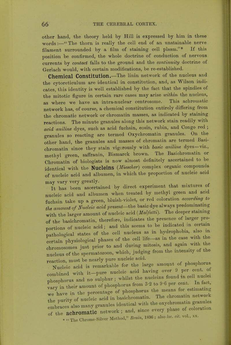 other hand, the theory held by Hill is expressed by him in these words :— The thorn is really the cell end of an unstainable nerve filament surrounded by a film of staining cell plasm.* If this position be confirmed, the whole doctrine of conduction of nervous currents by contact falls to the ground and the continuity doctrine of Gerlach would, with certain modifications, be re-established. Chemical Constitution.—The linin network of the nucleus and the cytoreticulum are identical in constitution, and, as Wilson indi- cates, this identity is well established by the fact that the spindles of the mitotic figure in certain rare cases may arise within the nucleus, as where we have an intra-nuclear centrosome. This achrouiatic network has, of course, a chemical constitution entirely difiering from the chromatic network or chromatin masses, as indicated by staining reactions. The minute granules along this network stain readily with acid aniline dyes, such as acid fuchsin, eosin, rubin, and Congo red ; granules so reacting are termed Oxychromatin granules. On the other hand, the granules and masses of chromatin are termed Basi- chromatin since they stain vigorously with basic aniline dyes—viz., methyl green, saff'ranin, Bismarck brown. The Basichromatin or Chromatin of biologists is now almost definitely ascertained to be identical with the NucleinS {Miescher) complex organic compounds of nucleic acid and albumen, in which the proportion of nucleic acid may vary very greatly. It has been ascertained by direct experiment that mixtures ot nucleic acid and albumen when treated by methyl green and acid fuchsin take up a green, bluish-violet, or red coloration according to the amount of Nucleic acid present-the basic dye always predominating with the larger amount of nucleic acid {Malfatti). The deeper staining of the basichromatin, therefore, indicates the presence of larger pro- portions of nucleic acid; and this seems to be indicated m certain pathological states of the cell nucleus as in hydrophobia, a so m certain physiological phases of the cell life_as in the case with he chromosomes just prior to and during mitosis, and again with he nucleus of the spermatozoon, which, judging from the intensity of the reaction must be nearly pure nucleic acid. NuXo acid is remLLble for the large amount of pho.phoru. combined with it-pure nucleic acid having over 9 P- ,° phosphorus and no sulphur; whilst the nuclems found ,n cell nuclei Cy in their amonnt of phosphorus from 3-2 to 9 0 per cent. In fact T hlve in the percentage of phosphorus the means for estimating The pur of nucleic acid°in basichromatin. The chromatm network the punty a^^tic^X with the oxychromatin granules rtrlctZatiC network; and, since every phase of coloration . The Chrome-Silver Method, Bram, 1898 ; also toe. a(. vol., .cx-.