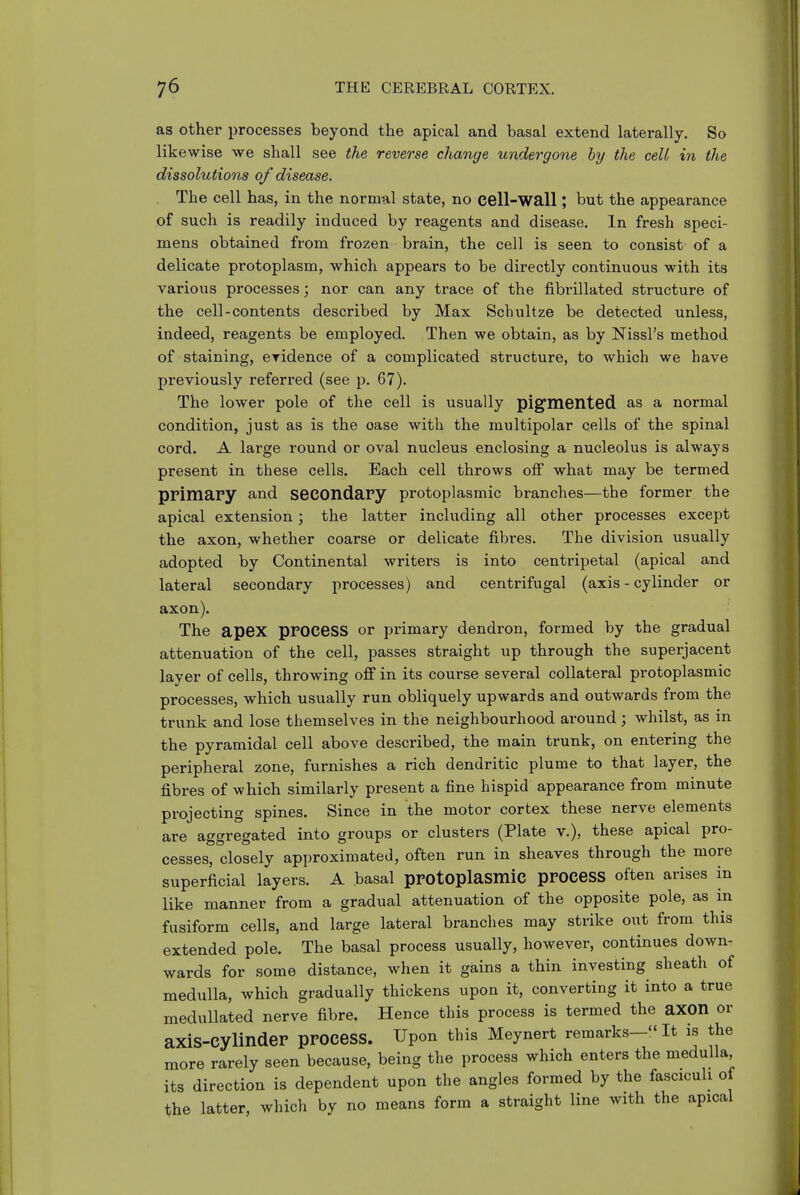 as other processes beyond the apical and basal extend laterally. So likewise we shall see the reverse change undergone by the celt in the dissolutions of disease. The cell has, in the normal state, no cell-wall; but the appearance of such is readily induced by reagents and disease. In fresh speci- mens obtained from frozen brain, the cell is seen to consist of a delicate protoplasm, which appears to be directly continuous with its various processes; nor can any trace of the fibrillated structure of the cell-contents described by Max Schultze be detected unless, indeed, reagents be employed. Then we obtain, as by Nissl's method of staining, eridence of a complicated structure, to which we have previously referred (see p. 67). The lower pole of the cell is usually pig^mented as a normal condition, just as is the case with the multipolar cells of the spinal cord. A large round or oval nucleus enclosing a nucleolus is always present in these cells. Each cell throws off what may be termed primary and secondary protoplasmic branches—the former the apical extension; the latter including all other processes except the axon, whether coarse or delicate fibres. The division usually adopted by Continental writers is into centripetal (apical and lateral secondary processes) and centrifugal (axis - cylinder or axon). The apex process or primary dendron, formed by the gradual attenuation of the cell, passes straight up through the superjacent layer of cells, throwing off in its course several collateral protoplasmic processes, which usually run obliquely upwards and outwards from the trunk and lose themselves in the neighbourhood around; whilst, as in the pyramidal cell above described, the main trunk, on entering the peripheral zone, furnishes a rich dendritic plume to that layer, the fibres of which similarly present a fine hispid appearance from minute projecting spines. Since in the motor cortex these nerve elements are aggregated into groups or clusters (Plate v.), these apical pro- cesses, closely approximated, often run in sheaves through the more superficial layers. A basal protoplasmic prOCeSS often arises in like manner from a gradual attenuation of the opposite pole, as in fusiform cells, and large lateral branches may strike out from this extended pole. The basal process usually, however, continues down- wards for some distance, when it gains a thin investing sheath of medulla, which gradually thickens upon it, converting it into a true medullated nerve fibre. Hence this process is termed the aXOn or axis-cylinder process. Upon this Meynert remarks— It is the more rarely seen because, being the process which enters the medulla, its direction is dependent upon the angles formed by the fasciculi of the latter, which by no means form a straight line with the apical