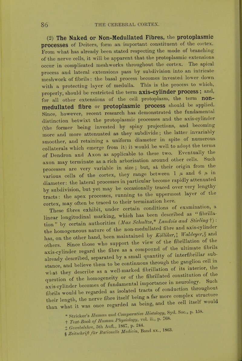 (2) The Naked or Non-Medullated Fibres, the protoplasmic processes of Deiters, form an important constituent of the cortex. From what has already been stated respecting the mode of branching of the nerve cells, it will be apparent that the protoplasmic extensions occur in complicated meshworks throughout the cortex. The apical process and lateral extensions pass by subdivision into an intricate meshwork of fibrils : the basal .process becomes invested lower down with a protecting layer of medulla. This is the process to which, properly, should be restricted the term axis-cylinder prOCesS ; and, for all other extensions of the cell protoplasm, the term non- medullated fibre or protoplasmic process should be applied. Since, however, recent research has demonstrated the fundamental distinction betwixt the protoplasmic processes and the axis-cylinder (the former being invested by spiny projections, and becoming more and more attenuated as they subdivide; the latter invariably smoother, and retaining a uniform diameter in spite of numerous collaterals which emerge from it) it would be well to adopt the terms of Dendron and Axon as applicable to these two. Eventually the axon may terminate as a rich arborisation around other cells. Such processes are very variable in size ; but, at their origin from the various cells of the cortex, they range between 1 /x and 6 in diameter: the lateral processes in particular become rapidly attenuated by subdivision, but yet may be occasionally traced over very lengthy tracts: the apex processes, running to the uppermost layer of the cortex, may often be traced to their termination here. These fibres exhibit, under certain conditions of examination a linear longitudinal marking, which has been described as  fibrilla- tion by certain authorities {Max Schidtze,^ Landois and SUrhng-^): the homogeneous nature of the non-medullated fibre and axis-cylinder has, on the other hand, been maintained by Zo/^i^er J W.r,§ and others. Since those who support the view of the fibril ation of the axis-cylinder regard the fibre as a compound of the ultimate fibrils Xeady described, separated by a small quantity of Jnterfibnllar ^^^^^^ stance and believe them to be continuous through the ganglion cell n w a the) describe as a well-marked fibrillation of its interior he ; sti n of the homogeneity or of the fibrillated constitution of the axis-cylinder becomes of fundamental importance in neurology. Such fib^s would be regarded as isolated tracts of conduction throughout ie length, the nerve fibre itself being a far more complex structure tHan whft it was once regarded as being, and the cell itself would * Strieker's Human and Comparative Histology, Syd. Soc, p. 158. t Text-Book of Human Physiohgij, vol. u., p. / 68. X Gewehelehre, 5th AuH., 1867, p. 244. § Zeitschrijlfilr Kationelle Medicin, Band xx..