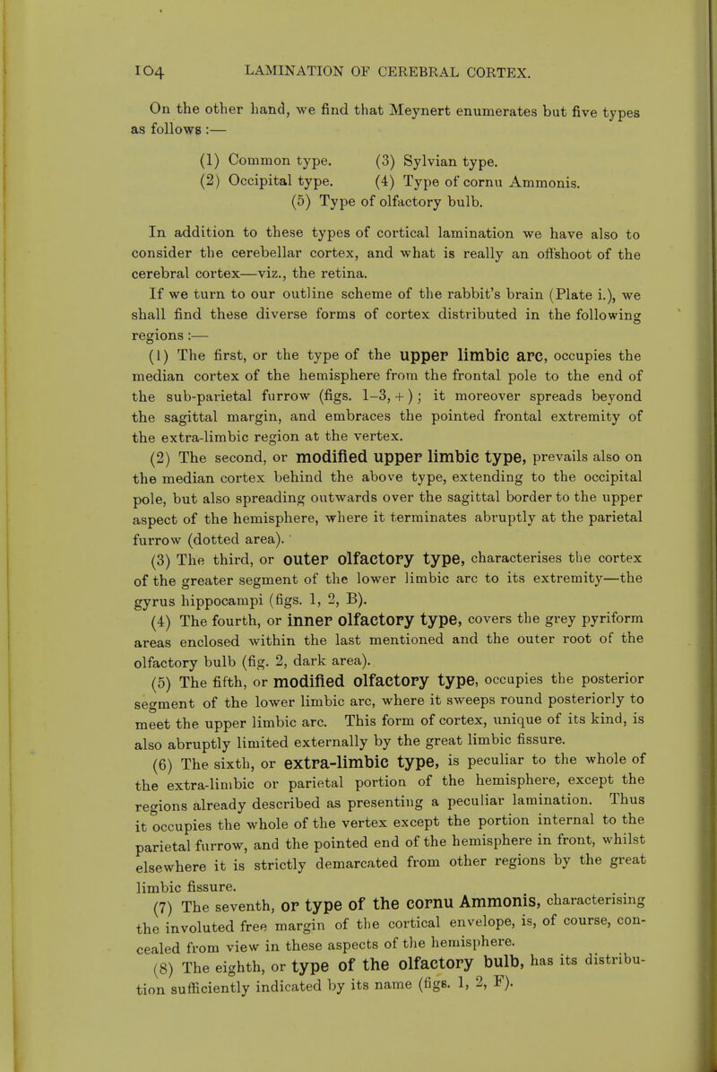 On the other hand, we find that Meynert enumerates but five types as follows :— (1) Common type. (3) Sylvian type. (2) Occipital type. (4) Type of cornu Ammonis. (5) Type of olfactory bulb. In addition to these types of cortical lamination we have also to consider the cerebellar cortex, and what is really an ofishoot of the cerebral cortex—viz., the retina. If we turn to our outline scheme of the rabbit's brain (Plate i.), we shall find these diverse forms of cortex distributed in the folio wins: regions (1) The first, or the type of the upper limbic aPC, occupies the median cortex of the hemisphere from the frontal pole to the end of the sub-parietal furrow (figs. 1-3, + ); it moreover spreads beyond the sagittal margin, and embraces the pointed frontal extremity of the extra-limbic region at the vertex. (2) The second, or modified upper limbic type, prevails also on the median cortex behind the above type, extending to the occipital pole, but also spreading outwards over the sagittal border to the upper aspect of the hemisphere, where it terminates abruptly at the parietal furrow (dotted area). (3) The third, or outer olfactory type, characterises the cortex of the greater segment of the lower limbic arc to its extremity—the gyrus hippocampi (figs. 1, 2, B). (4) The fourth, or inner olfactory type, covers the grey pyriform areas enclosed within the last mentioned and the outer root of the olfactory bulb (fig. 2, dark area). (5) The fifth, or modified olfactory type, occupies the posterior segment of the lower limbic arc, where it sweeps round posteriorly to meet the upper limbic arc. This form of cortex, unique of its kind, is also abruptly limited externally by the great limbic fissure. (6) The sixth, or extra-limbic type, is peculiar to the whole of the extra-limbic or parietal portion of the hemisphere, except the regions already described as presenting a peculiar lamination. Thus it occupies the whole of the vertex except the portion internal to the parietal furrow, and the pointed end of the hemisphere in front, whilst elsewhere it is strictly demarcated from other regions by the great limbic fissure. (7) The seventh, or type Of the COrnU Ammonis, characterising the involuted free margin of the cortical envelope, is, of course, con- cealed from view in these aspects of the hemisphere. (8) The eighth, or type of the Olfactory bulb, has its distribu- tion sufficiently indicated by its name (figs. 1, 2, F).