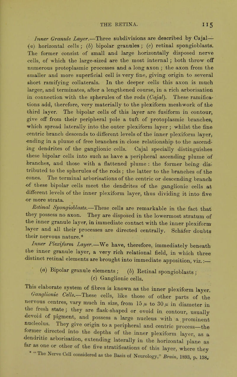Inner Granule Layer.—Three subdivisions are described by Cajal— (a) horizontal cells ; (6) bipolar granules ; (c) retinal spongioblasts. The former consist of small and large horizontally disposed nerve <;el]s, of which the large-sized are the most internal; both throw off numerous protoplasmic processes and a long axon ; the axon from the smaller and more superficial cell is very fine, giving origin to several short ramifying collaterals. In the deeper cells this axon is much larger, and terminates, after a lengthened course, in a rich arborisation in connection with the spherules of the rods (Cajal). These ramifica- tions add, therefore, very materially to the plexiform mesh work of the third layer. The bipolar cells of this layer are fusiform in contour, give off from their peripheral pole a tuft of protoplasmic branch es^ which spread laterally into the outer plexiform layer; whilst the fine centric branch descends to different levels of the inner plexiform layer, •ending in a plume of free branches in close relationship to the ascend- ing dendrites of the ganglionic cells. Cajal specially distinguishes these bipolar cells into such as have a peripheral ascending plume of branches, and those with a flattened plume : the former being dis- tributed to the spherules of the rods; the Utter to the branches of the cones. The terminal arborisations of the centric or descending branch of th ese bipolar cells meet the dendrites of the ganglionic cells at different levels of the inner plexiform layer, thus dividing it into five or more strata. Retinal Spongioblasts.—These cells are remarkable in the fact that they possess no axon. They are disposed in the lowermost stratum of the inner granule layer, in immediate contact with the inner plexiform layer and all their processes are directed centrally. Schafer doubts their nervous nature.* Inner Plexiform Layer.—We have, therefore, immediately beneath the inner granule layer, a very rich relational field, in which three distinct retinal elements are brought into immediate apposition, viz.: (a) Bipolar granule elements; {h) Retinal spongioblasts ; (c) Ganglionic cells. This elaborate system of fibres is known as the inner plexiform layer. Ganglionic Cells.—These cells, like those of other parts of the nervous centres, vary much in size, from 15/^ to 30^ in diameter in the fresh state; they are flask-shaped or ovoid in contour, usually devoid of pigment, and possess a large nucleus with a prominent nucleolus. They give origin to a peripheral and centric process-the former directed into the depths of the inner plexiform layer, as a- dendritic arborisation, extending laterally in the horizontal plane a^ far as one or other of the five stratifications of this layer, where they * The Nerve Cell considered as the Basis of Neurology, Brain, 1893, p. 138.