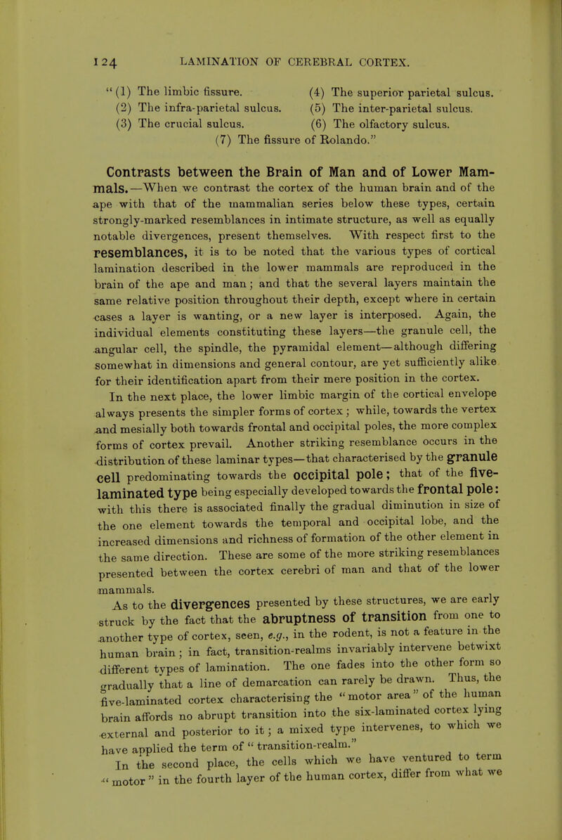 (1) The limbic fissure. (4) The superior parietal sulcus. (2) The infra-parietal sulcus. (5) The inter-parietal sulcus. (3) The crucial sulcus. (6) The olfactory sulcus. (7) The fissure of Rolando. Contrasts between the Brain of Man and of Lower Mam- mals.—When we contrast the cortex of the human brain and of the ape with that of the mammalian series below these types, certain strongly-marked resemblances in intimate structure, as well as equally notable divergences, present themselves. With respect first to the resemblances, it is to be noted that the various types of cortical lamination described in the lower mammals are reproduced in the brain of the ape and man; and that the several layers maintain the same relative position throughout their depth, except where in certain cases a layer is wanting, or a new layer is interposed. Again, the individual elements constituting these layers—the granule cell, the .angular cell, the spindle, the pyramidal element—although differing somewhat in dimensions and general contour, are yet sufficiently alike for their identification apart from their mere position in the cortex. In the next place, the lower limbic margin of the cortical envelope always presents the simpler forms of cortex ; while, towards the vertex and mesially both towards frontal and occipital poles, the more complex forms of cortex prevail. Another striking resemblance occurs in the distribution of these laminar types—that characterised by the granule cell predominating towards the OCCipital pole ; that of the five- laminated type being especially developed towards the frontal pole: with this there is associated finally the gradual diminution in size of the one element towards the temporal and occipital lobe, and the increased dimensions and richness of formation of the other element in the same direction. These are some of the more striking resemblances presented between the cortex cerebri of man and that of the lower mammals. As to the divergences presented by these structures, we are early struck by the fact that the abruptness of transition from one to another type of cortex, seen, e.g., in the rodent, is not a feature in the human brain; in fact, transition-realms invariably intervene betwixt different types of lamination. The one fades into the other form so gradually that a line of demarcation can rarely be drawn. Thus, the five-laminated cortex characterising the -motor area of the human brain affords no abrupt transition into the six-laminated cortex lying •external and posterior to it; a mixed type intervenes, to which we have applied the term of  transition-realm. In the second place, the cells which we have ventured to term - motor  in the fourth layer of the human cortex, differ from what we