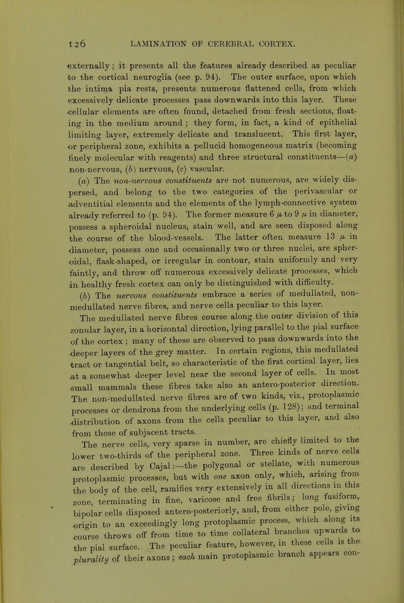•externally; it presents all the features already described as peculiar to the cortical neuroglia (see p. 94). The outer surface, upon which the intima pia rests, presents numerous flattened cells, from which excessively delicate processes pass downwards into this layer. These •cellular elements are often found, detached from fresh sections, float- ing in the medium around ; they form, in fact, a kind of epithelial limiting layer, extremely delicate and translucent. This first layer, ■or peripheral zone, exhibits a pellucid homogeneous matrix (becoming finely molecular with reagents) and three structural constituents—(a) non-nervous, (b) nervous, (c) vascular. (a) The non-nervous constituents are not numerous, are widely dis- persed, and belong to the two categories of the perivascular or adventitial elements and the elements of the lymph-connective system already referred to (p. 94). The former measure 6 to 9 //. in diameter, possess a spheroidal nucleus, stain well, and are seen disposed along the course of the blood-vessels. The latter often measure 13 /a in •diameter, possess one and occasionally two or three nuclei, are spher- oidal, flask-shaped, or irregular in contour, stain uniformly and very faintly, and throw oS* numerous excessively delicate processes, which in healthy fresh cortex can only be distinguished with difficulty. (6) The nervous constituents embrace a series of medullated, non- medullated nerve fibres, and nerve cells peculiar to this layer. The medullated nerve fibres course along the outer division of this zonular layer, in a horizontal direction, lying parallel to the pial surface of the cortex; many of these are observed to pass downwards into the -deeper layers of the grey matter. In certain regions, this medullated tract or tangential belt, so characteristic of the first cortical layer, lies .at a somewhat deeper level near the second layer of cells. In most «mall mammals these fibres take also an antero-posterior direction. The non-medullated nerve fibres are of two kinds, viz., protoplasmic processes or dendrons from the underlying cells (p. 128); and terminal distribution of axons from the cells peculiar to this layer, and also from those of subjacent tracts. The nerve cells, very sparse in number, are chiefly limited to the lower two-thirds of the peripheral zone. Three kinds of nerve cells are described by Oajal :-the polygonal or stellate, with numerous protoplasmic processes, but with one axon only, which, arising from the body of the cell, ramifies very extensively in all directions m this zone, terminating in fine, varicose and free fibrils; long fusiform, bipolar cells disposed antero-posteriorly, and, from either pole, giving origin to an exceedingly long protoplasmic process, which along its course throws ofi from time to time collateral branches upwards to the pial surface. The peculiar feature, however, in these cells is the plurality of their axons; each main protoplasmic branch appears con-