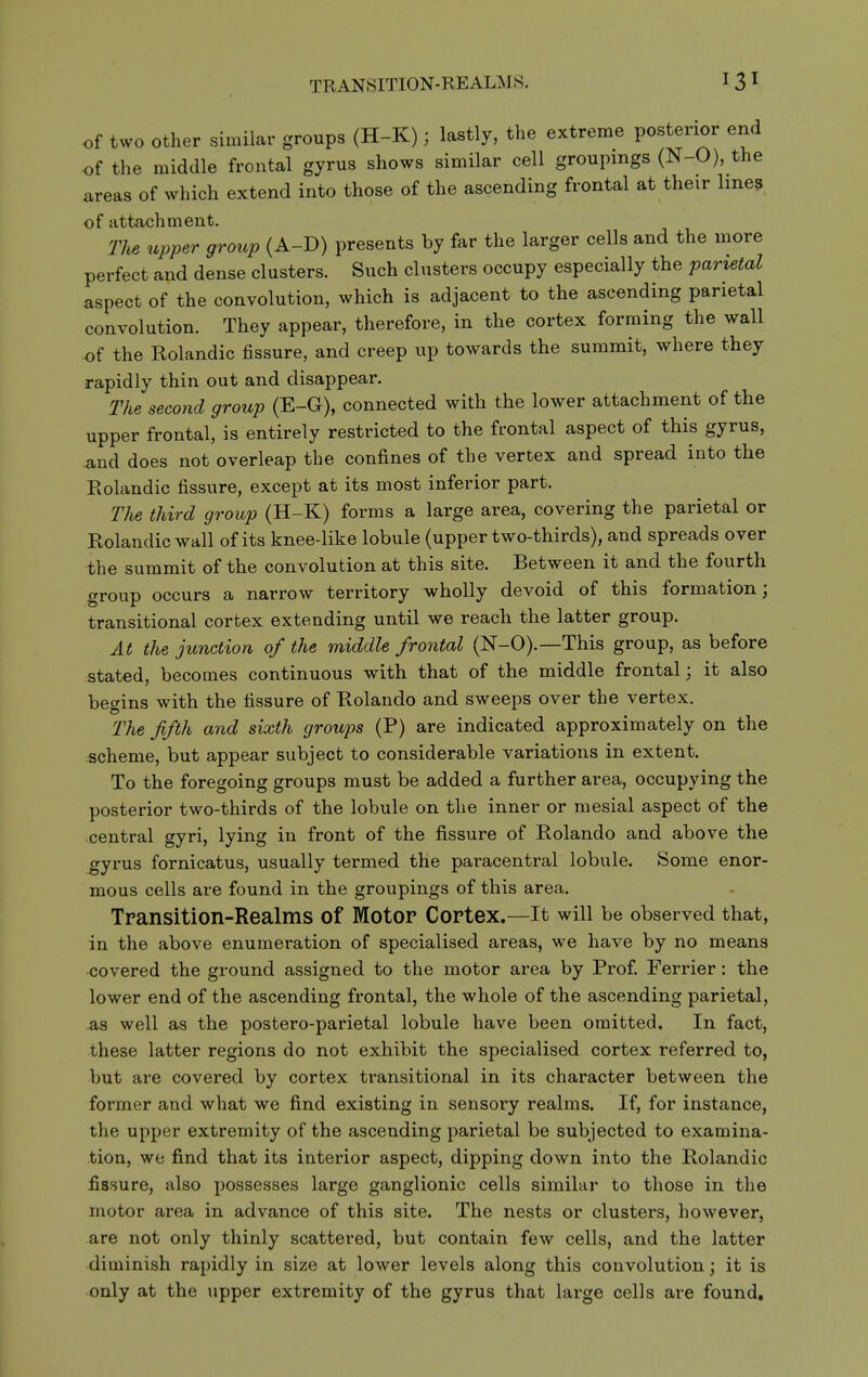 TRANSITION-REALMS. of two other similar groups (H-K); lastly, the extreme posterior end of the middle frontal gyrus shows similar cell groupings (N-0), the areas of which extend into those of the ascending frontal at their line? of attachment. The upper group (A-D) presents by far the larger cells and the more perfect and dense clusters. Such clusters occupy especially the parietal aspect of the convolution, which is adjacent to the ascending parietal convolution. They appear, therefore, in the cortex forming the wall of the Rolandic fissure, and creep up towards the summit, where they rapidly thin out and disappear. The second group (E-G), connected with the lower attachment of the upper frontal, is entirely restricted to the frontal aspect of this gyrus, and does not overleap the confines of the vertex and spread into the Rolandic fissure, except at its most inferior part. The third group (H-K) forms a large area, covering the parietal or Rolandic wall of its knee-like lobule (upper two-thirds), and spreads over the summit of the convolution at this site. Between it and the fourth group occurs a narrow territory wholly devoid of this formation; transitional cortex extending until we reach the latter group. At the junction of the middle frontal (N-0).—This group, as before stated, becomes continuous with that of the middle frontal; it also begins with the fissure of Rolando and sweeps over the vertex. The fifth and sixth groups (P) are indicated approximately on the scheme, but appear subject to considerable variations in extent. To the foregoing groups must be added a further area, occupying the posterior two-thirds of the lobule on the inner or mesial aspect of the central gyri, lying in front of the fissure of Rolando and above the ^yrus fornicatus, usually termed the paracentral lobule. Some enor- mous cells are found in the groupings of this area. Tpansition-Realms of Motor Cortex.—It will be observed that, in the above enumeration of specialised areas, we have by no means covered the ground assigned to the motor area by Prof. Ferrier: the lower end of the ascending frontal, the whole of the ascending parietal, AS well as the postero-parietal lobule have been omitted. In fact, these latter regions do not exhibit the specialised cortex referred to, but are covered by cortex transitional in its character between the former and what we find existing in sensory realms. If, for instance, the upper extremity of the ascending parietal be subjected to examina- tion, we find that its interior aspect, dipping down into the Rolandic fissure, also possesses large ganglionic cells similar to those in the motor area in advance of this site. The nests or clusters, however, are not only thinly scattered, but contain few cells, and the latter diminish rapidly in size at lower levels along this convolution; it is only at the upper extremity of the gyrus that large cells are found.