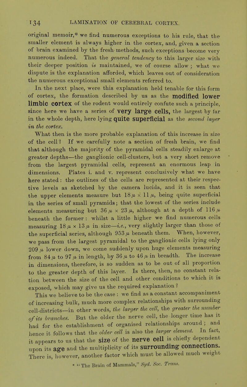 original memoir,* we find numerous exceptions to his rule, that the smaller element is always higher in the cortex, and, given a section of brain examined by the fresh methods, such exceptions become very numerous indeed. That the general tendency to this larger size with their deeper position is maintained, we of course allow ; what we dispute is the explanation afforded, which leaves out of consideration the numerous exceptional small elements referred to. In the next place, were this explanation held tenable for this form of cortex, the formation described by us as the modified lower limbic cortex of the rodent would entirely confute such a principle, since here we have a series of very large Cells, the largest by lar in the whole depth, here lying quite Superficial as the second layer in the cortex. What then is the more probable explanation of this increase in size of the cell ? If we carefully note a section of fresh brain, we find that although the majority of the pyramidal cells steadily enlarge at greater depths—the ganglionic cell-clusters, but a very short remove from the largest pyramidal cells, represent an enormous leap in dimensions. Plates i. and v. represent conclusively what we have here stated : the outlines of the cells are represented at their respec- tive levels as sketched by the camera lucida, and it is seen that the upper elements measure but x 11//., being quite superficial in the series of small pyramids; that the lowest of the series include elements measuring but 36/i x 23/i, although at a depth of 116 ^cz, beneath the former : whilst a little higher we find numerous cells measuring 18x 13/i in size—i.e., very slightly larger than those of the superficial series, although 953 beneath them. When, however, we pass from the largest pyramidal to the ganglionic cells lying only 209 iM lower down, we come suddenly upon huge elements measuring from 84 fi to 97 in length, by 36 [m to 46 /a, in breadth. The increase in dimensions, therefore, is so sudden as to be out of all proportion to the greater depth of this layer. Is there, then, no constant rela- tion between the size of the cell and other conditions to which it is exposed, which may give us the required explanation 1 This we believe to be the case : we find as a constant accompaniment of increasing bulk, much more complex relationships with surrounding cell-districts—in other words, the larger the cell, the greater the member of its branches. But the older the nerve cell, the longer time has it had for the establishment of organised relationships around ; and hence it follows that the older cell is also the larger element. In fact, it appears to us that the size of the nerve cell is chiefly dependent upon its ag-e and the multiplicity of its surrounding connections. There is, however, another factor which must be allowed much weight *  The Brain of Mammals, Syd. Soc. Trans.