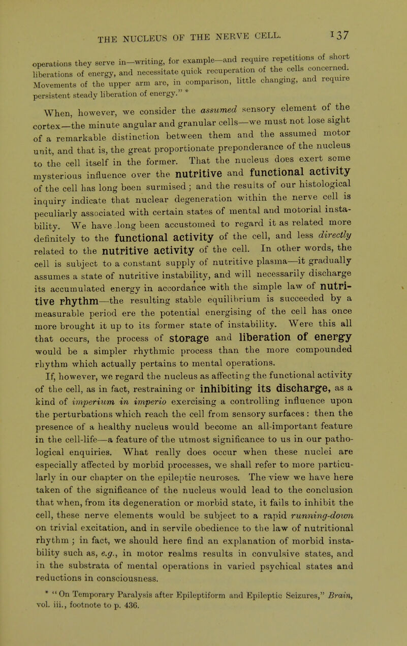 THE NUCLEUS OF THE NERVE CELL. operations they serve in-writing, for example-and require repetitions of short liberations of energy, and necessitate quick recuperation of the cells concerned Movements of the upper arm are, in comparison, little changing, and require persistent steady liberation of energy. * When, however, we consider the assumed sensory element of the cortex-the minute angular and granular cells—we must not lose sight of a remarkable distinction between them and the assumed motor unit, and that is, the great proportionate preponderance of the nucleus to the cell itself in the former. That the nucleus does exert some mysterious influence over the nutPitive and functional activity of the cell has long been surmised ; and the results of our histological inquiry indicate that nuclear degeneration within the nerve cell is peculiarly associated with certain states of mental and motorial insta- bility. We have long been accustomed to regard it as related more definitely to the functional activity of the cell, and less directly related to the nutPitive activity of the cell. In other words, the cell is subject to a constant supply of nutritive plasma—it gradually assumes a state of nutritive instability, and will necessarily discharge its accumulated energy in accordance with the simple law of nutri- tive Phythm—the resulting stable equilibrium is succeeded by a measurable period ere the potential energising of the cell has once more brought it up to its former state of instability. Were this all that occurs, the process of stopage and libepation of enepgy would be a simpler rhythmic process than the more compounded rhythm which actually pertains to mental operations. If, however, we regard the nucleus as affecting the functional activity of the cell, as in fact, restraining or inhibiting itS diSChaPge, as a kind of imperium in imperio exercising a controlling influence upon the perturbations which reach the cell from sensory surfaces : then the presence of a healthy nucleus would become an all-important feature in the cell-life—a feature of the utmost significance to us in our patho- logical enquiries. What really does occur when these nuclei are especially afiected by morbid processes, we shall refer to more particu- larly in our chapter on the epile[)tic neuroses. The view we have here taken of the significance of the nucleus would lead to the conclusion that when, from its degeneration or morbid state, it fails to inhibit the cell, these nerve elements would be subject to a rapid running-dotvn on trivial excitation, and in servile obedience to the law of nutritional rhythm ; in fact, we should here find an explanation of morbid insta- bility such as, e.g., in motor realms results in convulsive states, and in the substrata of mental operations in varied psychical states and reductions in consciousness. * On Temporary Paralysis after Epileptiform and Epileptic Seizures, Brain, vol. iii., footnote to p. 436.