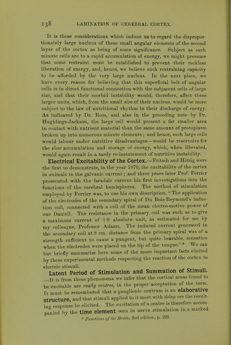 It is these considerations which induce us to regard the dispropor- tionately large nucleus of these small angular elements of the second layer of the cortex as being of some significance. Subject as such minute cells are to a rapid accumulation of energy, we might presume that some restraint must be established to prevent their reckless liberation of energy, and, hence; we believe such restraining capacity to be alforded by the very large nucleus. In the next place, we have every reason for believing that this superficial belt of angular cells is in direct functional connection with the subjacent cells of large size, and that their morbid instability would, therefore, affect these larger units, which, from the small size of their nucleus, would be more subject to the law of nutritional rhythm in their discharge of energy. As indicated by Dr. Ross, and also in the preceding note by Dr. Hughlings-Jackson, the large cell would present a far smaller area in contact with nutrient material than the same amount of protoplasm broken up into mimerous minute elements ; and hence, such large cells would labour under nutritive disadvantages—would be reservoirs for the slow accumulation and storage of energy, which, when liberated, would again result in a tardy re-instatement of nutritive instability. Electrical Excitability of the Cortex.—Fritsch and Hitzig were the first to demonstrate, in the year 1870, the excitability of the cortex in animals to the galvanic current; and three years later Prof. Ferrier prosecuted with the faradaic current his first investigations into the functions of the cerebral hemispheres. The method of stimulation employed by Ferrier was, to use his own description,  The application of the electrodes of the secondary spiral of Du Bois-Reymond's induc- tion coil, connected with a cell of the mean electro-motive power of one Daniell. The resistance in the primary coil was such as to give a maximum current of 1-9 absolute unit, as estimated for me by my colleague, Professor Adams. The induced current generated in the secondary coil at 8 cm. distance from the primary spiral was of a strength sufficient to cause a pungent, but quite bearable, sensation when the electrodes were placed on the tip of the tongue. * We can but briefly summarise here some of the more important facts elicited by these experimental methods respecting the reaction of the cortex to electric stimuli. Latent Period of Stimulation and Summation of Stimuli. —It is from these phenomena we infer that the cortical areas found to be excitable are really centres, in the proper acceptation of the term. Tt must be remembered that a ganglionic centrum is an elaborative Structure and that stimuli applied to it meet with delay ere the result- inc response be elicited. The excitation of a centre is therefore accom- panied by the time element seen in nerve stimulation m a marked * Functiom of the Brain, 2nd edition, p. 223.