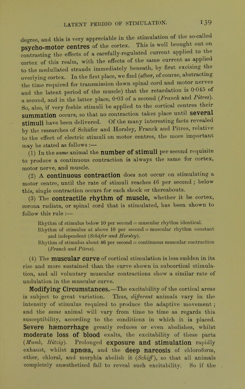 LATENT PERIOD OF STIMULATION. decree, and this is very appreciable in the stimulation of the so-called psychO-motOP centres of the cortex. This is well brought out on contrasting the effects of a carefully-regulated current applied to the cortex of this realm, with the effects of the same current as applied to the medullated strands immediately beneath, by first excising the overlying cortex. In the first place, we find (after, of course, abstracting the time required for transmission down spinal cord and motor nerves and the latent period of the muscle) that the retardation is 0-045 of a second, and in the latter place, 0-03 of a second {Franck and Pitres). So, also, if very feeble stimuli be applied to the cortical centres their summation occurs, so that no contraction takes place until several stimuli have been delivered. Of the many interesting facts revealed by the researches of Schafer and Horsley, Franck and Pitres, relative to the effect of electric stimuli on motor centres, the more important may be stated as follows :— (1) In the same animal the number Of stimuli per second requisite to produce a continuous contraction is always the same for cortex, motor nerve, and muscle. (2) A continuous contraction does not occur on stimulating a motor centre, until the rate of stimuli reaches 46 per second ; below this, single contraction occurs for each shock or thereabouts. (3) The contractile rhythm of muscle, whether it be cortex, corona radiata, or spinal cord that is stimulated, has been shown to follow this rule :— Rhythm of stimulus below 10 per second = muscular rhythm identical. Rhythm of stimulus at above 10 per second = muscular rhythm constant and independent {Schafer and Horsley). Rhythm of stimulus about 46 per second = continuous muscular contraction {Franck and Pitres). (4) The muscular curve of cortical stimulation is less sudden in its rise and more sustained than the curve shown in subcortical stimula- tion, and all voluntary muscular contractions show a similar rate of undulation in the muscular curve. Modifying Circumstances.—The excitability of the cortical areas is subject to great variation. Thus, different animals vary in the intensity of stimulus required to produce the adaptive movement; and the same animal will vary from time to time as regards this susceptibility, according to the conditions in which it is placed. Severe hsemorrhag^e greatly reduces or even abolishes, whilst moderate loss of blood exalts, the excitability of these parts {Munk, Hitzig). Prolonged expOSUre and Stimulation rapidly exhaust, whilst apncea, and the deep narcOSis of chloroform, ether, chloral, and morphia abolish it {Schiff), so that all animals completely anaesthetised fail to reveal such excitability. So if the