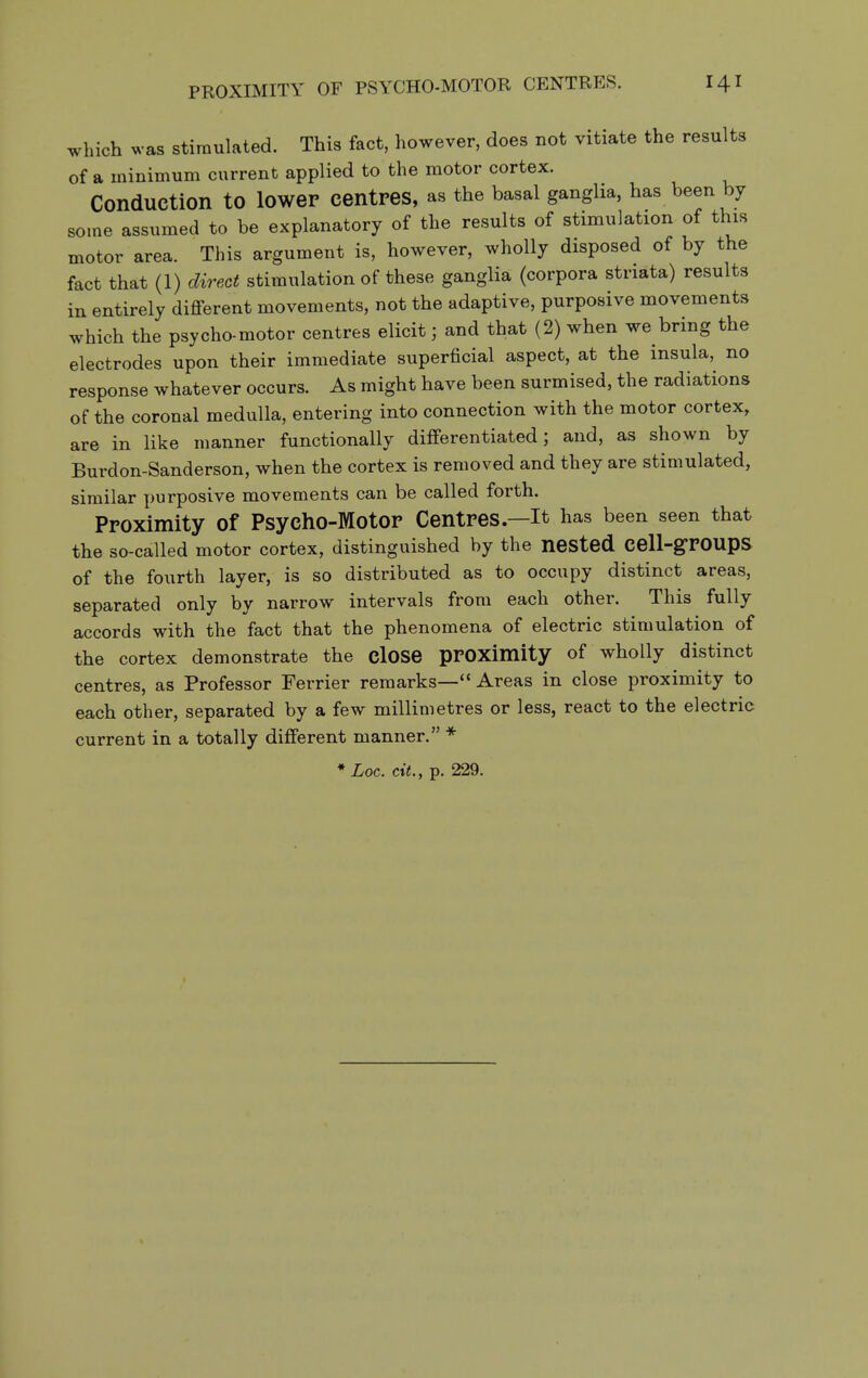which was stimulated. This fact, however, does not vitiate the results of a minimum current applied to the motor cortex. Conduction to lower centres, as the basal ganglia, has been by some assumed to be explanatory of the results of stimulation of this motor area. This argument is, however, wholly disposed of by the fact that (1) direct stimulation of these ganglia (corpora striata) results in entirely different movements, not the adaptive, purposive movements which the psycho-motor centres elicit; and that (2) when we bring the electrodes upon their immediate superficial aspect, at the insula, no response whatever occurs. As might have been surmised, the radiations of the coronal medulla, entering into connection with the motor cortex, are in like manner functionally differentiated; and, as shown by Burdon-Sanderson, when the cortex is removed and they are stimulated, similar purposive movements can be called forth. Proximity of Psycho-Motor Centres—It has been seen that the so-called motor cortex, distinguished by the nested cell-grOUpS of the fourth layer, is so distributed as to occupy distinct areas, separated only by narrow intervals from each other. This fully accords with the fact that the phenomena of electric stimulation of the cortex demonstrate the cloSe prOXimlty of wholly distinct centres, as Professor Ferrier remarks— Areas in close proximity to each other, separated by a few millimetres or less, react to the electric current in a totally different manner. * * Loc. ext., p. 229.