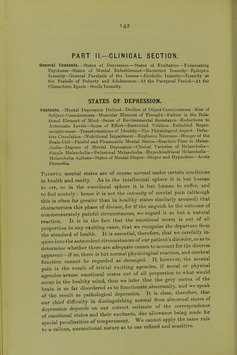 PART II.—CLINICAL SECTION. ■General Contents. — States of Depression — States of Exaltation—Fulminating Psychoses—States of Mental Enfeebleraent—Recurrent Insanity—Ejjileptic Insanity—General Paralysis of the Insane—Alcoholic Insanity—Insanity at the Periods of Puberty and Adolescence—At the Puerperal Period—At the Climacteric Epoch—Senile Insanity. STATES OF DEPRESSION. Contents.—Mental Depression Defined—Decline of Object-Consciousness—Rise of Subject-Consciousness—Muscular Element of Thought—Failure in the Rela- tional Element of Mind—Sense of Environmental Resistance—Reductions to Automatic Levels—Sense of Eifort—Restricted Volition--Enfeebled Repre- sentativeness—Transformations of Identity—The Physiological Aspect—Defec- tive Circulation—Nutritional Impairment—Explosive Neuroses—Hunger of the Brain-Cell-Painful and Pleasurable Mental States—Reaction-Time in Melan- cholia—Degrees of Mental Depression—Clinical Varieties of Melancholia- Simple Melancholia—Delusional Melancholia—Hypochondriacal Melancholia- Melancholia Agitans—States of Mental Stupor—Stupor and Hypnotism—Acute Dementia. Painful mental states are of course normal under certain conditions in health and sanity. As in the intellectual sphere it is but human to err, so in the emotional sphere it is but human to suffer, and to feel acutely : hence it is not the intensity of mental pain (although this is often far greater than in healthy states similarly aroused) that characterises this phase of disease, for if the anguish be the outcome of commensurately painful circumstances, we regard it as but a natural reaction. It is in the fact that the emotional storm is out of all proportion to any exciting cause, that we recognise the departure from the standard of health. It is essential, therefore, that we carefully in- quire into the antecedent circumstances of our patient's disorder, so as to determine whether there are adequate causes to account for the distress apparent—if so, there is but normal physiological reaction, and cerebral function cannot be regarded as deranged. If, however, the mental pain is the result of trivial exciting agencies, if moral or physical ^..encies arouse emotional states out of all proportion to what would occur in the healthy mind, then we infer that the grey cortex of the brain is so far disordered as to functionate abnormally, and we speak of the result as pathological depression. It is clear, therefore, that our chief difficulty in distinguishing normal from abnormal states of depression depends on our correct estimate of the correspondence of emotional states and their excitants, due allowance being made for special peculiarities of temperament. We cannot apply the same rule to a callous, unemotional nature as to one refined and sensitive.