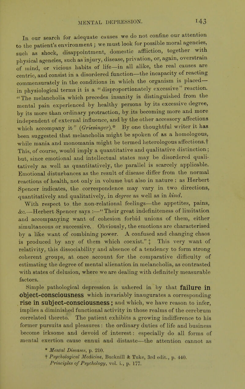 MENTAL DEPRESSION. In our search for adequate causes we do not confine our attention to the patient's environment; we must look for possible moral agencies, such as shock, disappointment, domestic affliction, together with physical agencies, such as injury, disease, privation, or, again, overstrain of mind, or vicious habits of life—in all alike, the real causes are centric, and consist in a disordered function—the incapacity of reacting commensurately in the conditions in which the organism is placed— in physiological terms it is a disproportionately excessive reaction.  The melancholia which precedes insanity is distinguished from the mental pain experienced by healthy persons by its excessive degree, by its more than ordinary protraction, by its becoming more and more independent of external influence, and by the other accessory afi'ections which accompany it {Griesingery- By one thoughtful writer it has been suo-gested that melancholia might be spoken of as a homologous, while mania and monomania might be termed heterologous affections.! This, of course, would imply a quantitative and qualitative distinction; but, since emotional and intellectual states may be disordered quali- tatively as well as quantitatively, the parallel is scarcely applicable. Emotional disturbances as the result of disease difl'er from the normal reactions of health, not only in volume but also in nature : as Herbert Spencer indicates, the correspondence may vary in two directions, quantitatively and qualitatively, in degree as well as in kind. With respect to the non-relational feelings—the appetites, pains, Jcc.—Herbert Spencer says :— Their great indefiniteness of limitation and accompanying want of cohesion forbid unions of them, either simultaneous or successive. Obviously, the emotions are characterised by a like want of combining power. A confused and changing chaos is produced by any of them which coexist. % This very want of relativity, this dissociability and absence of a tendency to form strong <;oherent groups, at once account for the comparative difficulty of estimating the degree of mental alienation in melancholia, as contrasted with states of delusion, where we are dealing with definitely measurable factors. Simple pathological depression is ushered in by that failUPe in object-consciousness which invariably inaugurates a corresponding rise in subject-consciousness ; and which, we have reason to infer, implies a diminished functional activity in those realms of the cerebrum correlated thereto. The patient exhibits a growing indifference to his former pursuits and pleasures : the ordinary duties of life and business become irksome and devoid of interest: especially do all forms of mental exertion cause ennui and distaste—the attention cannot as * Mental Diseases, p. 210. t Psychological Medicine, Bucknill k Tuke, 3rd edit., p. 440. Principles of Psychology, vol. i., p. 177.