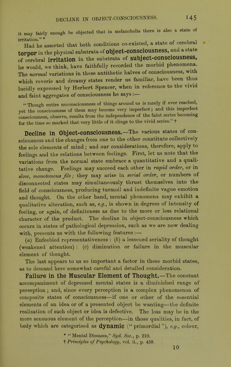 it may fairly enough be objected that in melancholia there is also a state of irritation. * . , , ^ r u 1 Had he asserted that both conditions co-existed, a state of cerebral torpor in the physical substrata of object-COnSCiOUSneSS, and a state of cerebral irritation in the substrata of subject-consciousness, he would, we think, have faithfully recorded the morbid phenomena. The normal variations in these antithetic halves of consciousness, with which reverie and dreamy states render us familiar, have been thus lucidly expressed by Herbert Spencer, when in reference to the vivid and faint aggregates of consciousness he says :—  Though entire unconsciousness of things around us is rarely if ever reached, yet the consciousness of them may become very imperfect; and this imperfect consciousness, observe, results from the independence of the faint series becoming for the time so marked that very little of it clings to the vivid series. t Decline in Object-consciousness.—The various states of con- sciousness and the changes from one to the other constitute collectively the sole elements of mind; and our considerations, therefore, apply to feelings and the relations between feelings. First, let us note that the variations from the normal state embrace a quantitative and a quali- tative change. Feelings may succeed each other in rapid order, or in slow, monotonous file; they may arise in serial order, or numbers of disconnected states may simultaneously thrust themselves into the field of consciousness, producing turmoil and indefinite vague emotion and thought. On the other hand, mental phenomena may exhibit a qualitative alteration, such as, e.g., is shown in degrees of intensity of feeling, or again, of definiteness as due to the more or less relational character of the product. The decline in object-consciousness which occurs in states of pathological depression, such as we are now dealing with, presents us with the following features;— {a) Enfeebled representativeness : (6) a lessened seriality of thought (weakened attention) : (c) diminution or failure in the muscular element of thought. The last appears to us so important a factor in these morbid states, as to demand here somewhat careful and detailed consideration. Failure in the Muscular Element of Thought.—The constant accompaniment of depressed mental states is a diminished range of perception; and, since every perception is a complex phenomenon of composite states of consciousness—if one or other of the essential elements of an idea or of a presented object be wanting—the definite realisation of such object or idea is defective. The loss may be in the more sensuous element of the perception—in those qualities, in fact, of body which are categorised as dynamic (primordial), e.g., colour, *  Mental Diseases, 8yd. Soc, p. 210. t Principles of Psychology, vol. ii., p. 459. 10