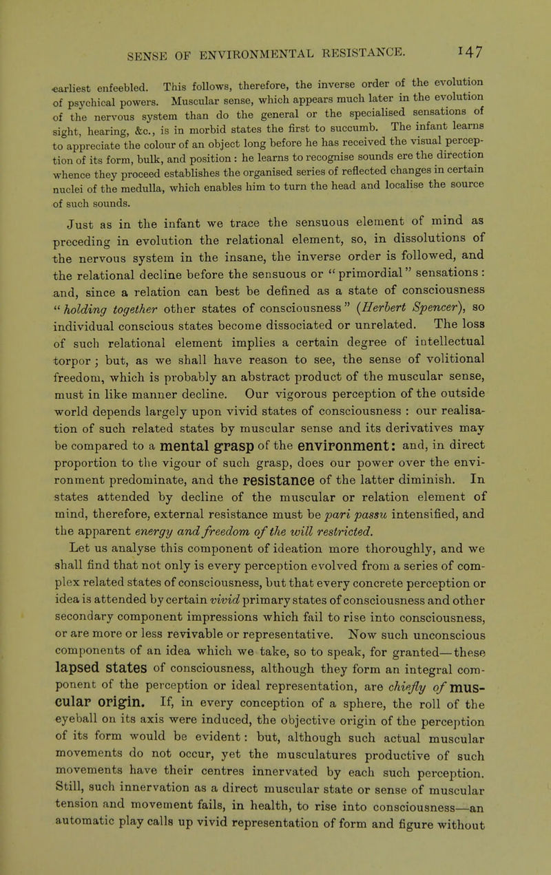 -earliest enfeebled. This follows, therefore, the inverse order of the evolution of psychical powers. Muscular sense, which appears much later in the evolution of the nervous system than do the general or the specialised sensations of sight, hearing, &c., is in morbid states the first to succumb. The infant learns to appreciate the colour of an object long before he has received the visual percep- tion of its form, bulk, and position : he learns to recognise sounds ere the direction whence they proceed estabHshes the organised series of reflected changes in certain nuclei of the medulla, which enables him to turn the head and localise the source of such sounds. Just as in the infant we trace the sensuous element of mind as preceding in evolution the relational element, so, in dissolutions of the nervous system in the insane, the inverse order is followed, and the relational decline before the sensuous or primordial sensations: and, since a relation can best be defined as a state of consciousness  holding together other states of consciousness  {Herbert Spencer), so individual conscious states become dissociated or unrelated. The loss of such relational element implies a certain degree of intellectual torpor ; but, as we shall have reason to see, the sense of volitional freedom, which is probably an abstract product of the muscular sense, must in like manner decline. Our vigorous perception of the outside world depends largely upon vivid states of consciousness : our realisa- tion of such related states by muscular sense and its derivatives may be compared to a mental grasp of the enviPOnment I and, in direct proportion to the vigour of such grasp, does our power over the envi- ronment predominate, and the resistanCG of the latter diminish. In states attended by decline of the muscular or relation element of mind, therefore, external resistance must be pari passu intensified, and the apparent energy and freedom of the will restricted. Let us analyse this component of ideation more thoroughly, and we shall find that not only is every perception evolved from a series of com- plex related states of consciousness, but that every concrete perception or idea is attended by certain vivid primary states of consciousness and other secondary component impressions which fail to rise into consciousness, or are more or less revivable or representative. Now such unconscious components of an idea which we take, so to speak, for granted—these lapsed states of consciousness, although they form an integral com- ponent of the perception or ideal representation, are chi<fly o/mus- CUlar OPigin. If, in every conception of a sphere, the roll of the eyeball on its axis were induced, the objective origin of the perception of its form would be evident: but, although such actual muscular movements do not occur, yet the musculatures productive of such movements have their centres innervated by each such perception. Still, such innervation as a direct muscular state or sense of muscular tension and movement fails, in health, to rise into consciousness—an automatic play calls up vivid representation of form and figure without