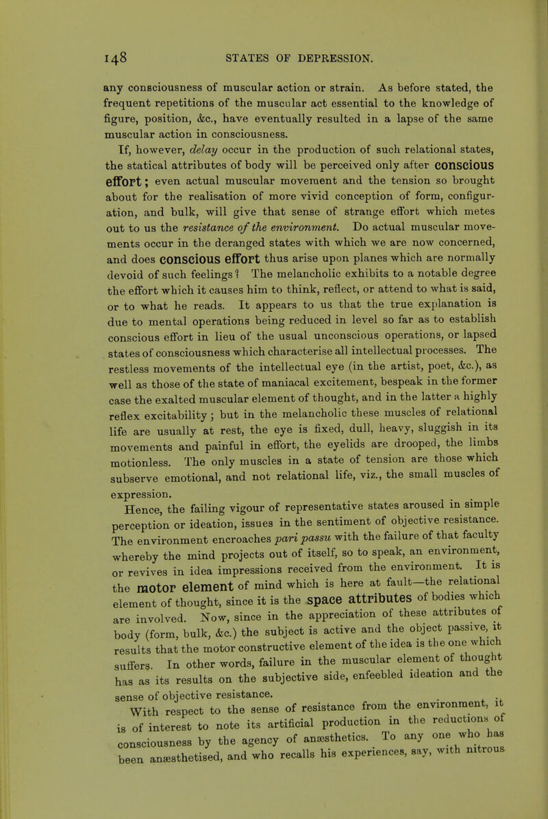 any consciousness of muscular action or strain. As before stated, the frequent repetitions of the muscular act essential to the knowledge of figure, position, &c., have eventually resulted in a lapse of the same muscular action in consciousness. If, however, delay occur in the production of such relational states, the statical attributes of body will be perceived only after COnsciOUS effort; even actual muscular movement and the tension so brought about for the realisation of more vivid conception of form, configur- ation, and bulk, will give that sense of strange effort which metes out to us the resistance of the environment. Do actual muscular move- ments occur in the deranged states with which we are now concerned, and does COnSCiOUS effort thus arise upon planes which are normally devoid of such feelings 1 The melancholic exhibits to a notable degree the effort which it causes him to think, reflect, or attend to what is said, or to what he reads. It appears to us that the true explanation is due to mental operations being reduced in level so far as to establish conscious effort in lieu of the usual unconscious operations, or lapsed states of consciousness which characterise all intellectual processes. The restless movements of the intellectual eye (in the artist, poet, &c.), as well as those of the state of maniacal excitement, bespeak in the former case the exalted muscular element of thought, and in the latter a highly reflex excitability; but in the melancholic these muscles of relational life are usually at rest, the eye is fixed, dull, heavy, sluggish in its movements and painful in effort, the eyelids are drooped, the limbs motionless. The only muscles in a state of tension are those which subserve emotional, and not relational life, viz., the small muscles of expression. Hence, the failing vigour of representative states aroused in simple perception or ideation, issues in the sentiment of objective resistance. The environment encroaches pari passu with the failure of that faculty whereby the mind projects out of itself, so to speak, an environment, or revives in idea impressions received from the environment. It is the motor element of mind which is here at fault-the relational element of thought, since it is the space attributes of bodies which are involved. Now, since in the appreciation of these attributes of body (form, bulk, &c.) the subject is active and the object passive, xt results that the motor constructive element of the idea is the one which suffers In other words, failure in the muscular element of thought has as its results on the subjective side, enfeebled ideation and the sense of objective resistance. With respect to the sense of resistance from the environment, it is of interest to note its artificial production in the reductions of consciousness by the agency of anesthetics. To any one who has been anesthetised, and who recalls his experiences, say, with nitrous