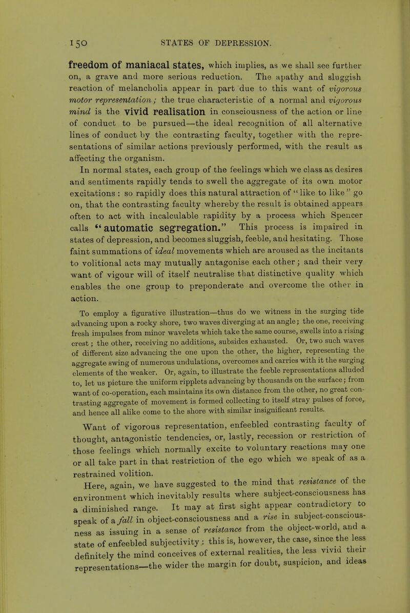 freedom of maniacal states, which implies, as we shall see further on, a grave and more serious reduction. The apathy and sluggish reaction of melancholia appear in part due to this want of vigorous motor representation; the true characteristic of a normal and vigorous mind is the vivid realisation in. consciousness of the action or line of conduct to be pursued—the ideal recognition of all alternative lines of conduct by the contrasting faculty, together with the repre- sentations of similar actions previously performed, with the result as affecting the organism. In normal states, each group of the feelings which we class as desires and sentiments rapidly tends to swell the aggregate of its own motor excitations : so rapidly does this natural attraction of  like to like  go on, that the contrasting faculty whereby the result is obtained appears often to act with incalculable rapidity by a process which Spencer calls automatic segregation. This process is impaired in states of depression, and becomes sluggish, feeble, and hesitating. Those faint summations of ideal movements which are aroused as the incitants to volitional acts may mutually antagonise each other; and their very want of vigour will of itself neutralise that distinctive quality which enables the one group to preponderate and overcome the other in action. To employ a figurative illustration—thus do we witness in the surging tide advancing upon a rocky shore, two waves diverging at an angle; the one, receiving fresh impulses from minor wavelets which take the same course, swells into a rising crest; the other, receiving no additions, subsides exhausted. Or, two such waves of different size advancing the one upon the other, the higher, representing the aggregate swing of numerous undulations, overcomes and carries with it the surging elements of the weaker. Or, again, to illustrate the feeble representations alluded to, let us picture the uniform ripplets advancing by thousands on the surface; from want of co-operation, each maintains its own distance from the other, no great con- trasting aggregate of movement is formed collecting to itseH stray pulses of force,, and hence all ahke come to the shore with similar insignificant results. Want of vigorous representation, enfeebled contrasting faculty of thought, antagonistic tendencies, or, lastly, recession or restriction of those feelings which normally excite to voluntary reactions may one or all take part in that restriction of the ego which we speak of as a restrained volition. Here, again, we have suggested to the mind that resistance of the environment which inevitably results where subject-consciousness has a diminished range. It may at first sight appear contradictory to speak oi^fall in object-consciousness and a rise in subject-conscious- ness as issuing in a sense of resistance from the object-world, and a state of enfeebled subjectivity : this is, however, the case, since the less definitely the mind conceives of external realities, the less vivid their representations-the wider the margin for doubt, suspicion, and ideas