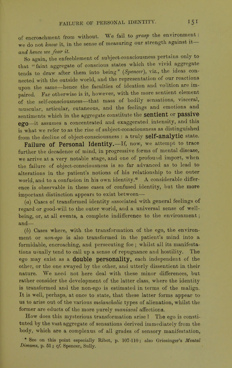 FAILURE OF PERSONAL IDENTITY. of encroachment from without. We fail to grasp the environment : we do not know it, in the sense of measuring our strength against it— and hence we fear it. So again, the enfeeblement of subject-consciousness pertains only to that faint aggregate of conscious states which the vivid aggregate tends to draw after them into being {Spencer), viz., the ideas con- nected with the outside world, and the representation of our reactions upon the same—hence the faculties of ideation and volition are im- paired. Far otherwise is it, however, with the more sentient element of the self-consciousness—that mass of bodily sensations, visceral, muscular, articular, cutaneous, and the feelings and emotions and sentiments which in the aggregate constitute the sentient or paSSive QgQ it assumes a concentrated and exaggerated intensity, and this is what we refer to as the rise of subject-consciousness as distinguished from the decline of object-consciousness : a truly self-analytic state. Failure of Personal Identity.—If, now, we attempt to trace further the decadence of mind, in progressive forms of mental disease, we arrive at a very notable stage, and one of profound import, when the failure of object-consciousness is so far advanced as to lead to alterations in the patient's notions of his relationship to the outer world, and to a confusion in his own identity.* A considerable differ- ence is observable in these cases of confused identity, but the more important distinction appears to exist between— {a) Cases of transformed identity associated with general feelings of resrard or good-will to the outer world, and a universal sense of well-, being, or, at all events, a complete indifference to the environment; and— (6) Cases where, with the transformation of the ego, the environ- ment or non-ego is also transformed in the patient's mind into a formidable, encroaching, and persecuting foe; whilst all its manifesta- tions usually tend to call up a sense of repugnance and hostility. The ego may exist as a double personality, each independent of the other, or the one swayed by the other, and utterly dissentient in their nature. We need not here deal with these minor differences, but rather consider the development of the latter class, where the identity is transformed and the non-ego is estimated in terms of the malign. It is well, perhaps, at once to state, that these latter forms appear to us to arise out of the various melancholic types of alienation, whilst the former are educts of the more purely maniacal affections. How does this mysterious transformation arise ? The ego is consti- tuted by the vast aggregate of sensations derived immediately from the body, which are a complexus of all grades of sensory manifestation, • See on this point especially Ribot, p. 107-110; also Griesinger's Mental Diseases, p. 51; c/. Spencer, Sully.