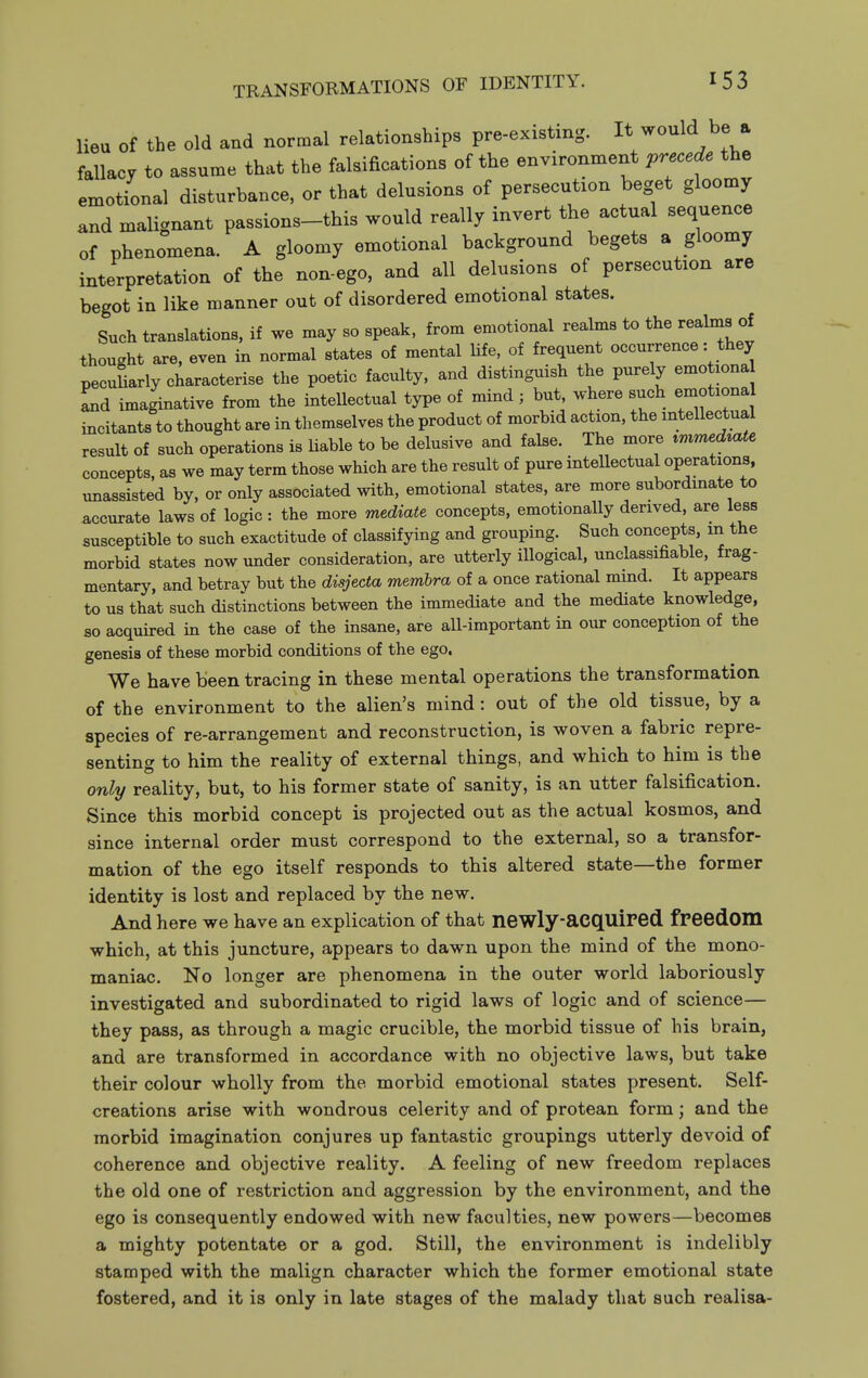 lieu of the old and normal relationships pre-existing. It would be a fallacy to assume that the falsifications of the environment precede the emotional disturbance, or that delusions of persecution beget gloomy and malignant passions-this would really invert the actual sequence of phenomena. A gloomy emotional background begets a gloomy interpretation of the non-ego, and all delusions of persecution are begot in like manner out of disordered emotional states. Such translations, if we may so speak, from emotional realms to the realms of thought are. even in normal states of mental life, of frequent occurrence: they pecuLly characterise the poetic faculty, and distinguish the purely emotiona Ld imaginative from the intellectual type of mind ; but, where such emotiona incitants to thought are in themselves the product of morbid action, the mtellectual result of such operations is liable to be delusive and false. The more ^mmed^ate concepts, as we may term those which are the result of pure intellectual operations, unassisted by, or only associated with, emotional states, are more subordinate to accurate laws of logic: the more mediate concepts, emotionally derived, are less susceptible to such exactitude of classifying and grouping. Such concepts, m the morbid states now under consideration, are utterly illogical, unclassifiable, frag- mentary, and betray but the disjecta membra of a once rational mind. It appears to us that such distinctions between the immediate and the mediate knowledge, 80 acquked m the case of the insane, are all-important in our conception of the genesis of these morbid conditions of the ego. We have been tracing in these mental operations the transformation of the environment to the alien's mind: out of the old tissue, by a species of re-arrangement and reconstruction, is woven a fabric repre- senting to him the reality of external things, and which to him is the only reality, but, to his former state of sanity, is an utter falsification. Since this morbid concept is projected out as the actual kosmos, and since internal order must correspond to the external, so a transfor- mation of the ego itself responds to this altered state—the former identity is lost and replaced by the new. And here we have an explication of that newly-acquired freedom which, at this juncture, appears to dawn upon the mind of the mono- maniac. No longer are phenomena in the outer world laboriously investigated and subordinated to rigid laws of logic and of science— they pass, as through a magic crucible, the morbid tissue of his brain, and are transformed in accordance with no objective laws, but take their colour wholly from the morbid emotional states present. Self- creations arise with wondrous celerity and of protean form; and the morbid imagination conjures up fantastic groupings utterly devoid of coherence and objective reality. A feeling of new freedom replaces the old one of restriction and aggression by the environment, and the ego is consequently endowed with new faculties, new powers—becomes a mighty potentate or a god. Still, the environment is indelibly stamped with the malign character which the former emotional state fostered, and it is only in late stages of the malady that such realisa-