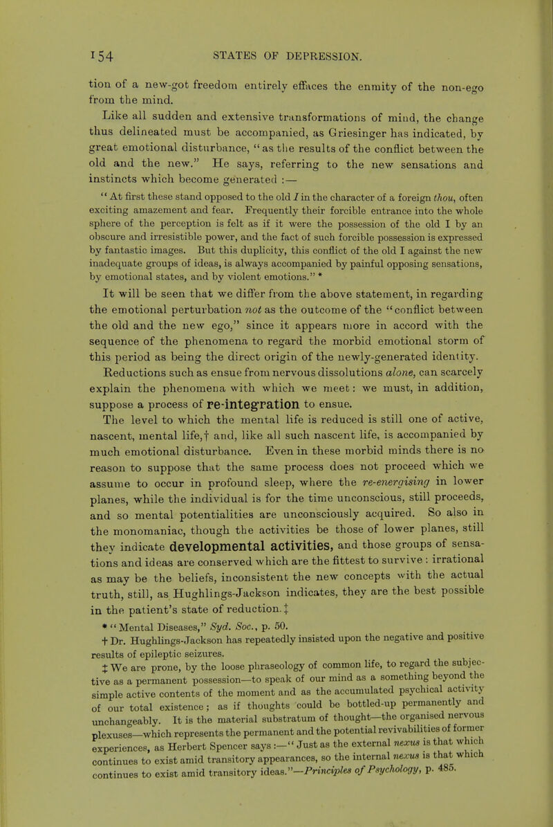 tion of a new-got freedom entirely effaces the enmity of the non-ego from the mind. Like all sudden and extensive transformations of mind, the change thus delineated must be accompanied, as Griesinger has indicated, by great emotional disturbance,  as the results of the conflict between the old and the new. He says, referring to the new sensations and instincts which become generated :—  At first these stand opposed to the old Jin the character of a foreign thou, often exciting amazement and fear. Frequently their forcible entrance into the whole sphere of the perception is felt as if it were the possession of the old I by an obscure and irresistible power, and the fact of such forcible possession is expressed by fantastic images. But this duplicity, this conflict of the old I against the new inadequate groups of ideas, is always accompanied by painful opposing sensations, by emotional states, and by violent emotions. * It will be seen that we differ from the above statement, in regarding the emotional perturbation not as the outcome of the conflict between the old and the new ego, since it appears more in accord with the sequence of the phenomena to regard the morbid emotional storm of this period as being the direct origin of the newly-generated identity. Reductions such as ensue from nervous dissolutions alone, can scarcely explain the phenomena with which we meet: we must, in addition, suppose a process of re-integratioil to ensue. The level to which the mental life is reduced is still one of active, nascent, mental life,! and, like all such nascent life, is accompanied by much emotional disturbance. Even in these morbid minds there is no reason to suppose that the same process does not proceed which we assume to occur in profound sleep, where the re-energising in lower planes, while the individual is for the time unconscious, still proceeds, and so mental potentialities are unconsciously acquired. So also in the monomaniac, though the activities be those of lower planes, still they indicate developmental activities, and those groups of sensa- tions and ideas are conserved which are the fittest to survive : irrational as may be the beliefs, inconsistent the new concepts with the actual truth, still, as Hughlings-Jackson indicates, they are the best possible in the patient's state of reduction. J * Mental Diseases, Syd. Soc, p. 50. + Dr. Hughlings-Jackson has repeatedly insisted upon the negative and positive results of epileptic seizures. J We are prone, by the loose phraseology of common life, to regard the subjec- tive as a permanent possession—to speak of our mind as a something beyond the simple active contents of the moment and as the accumulated psychical activity of our total existence; as if thoughts could be bottled-up permanently and unchangeably. It is the material substratum of thought-the organised nervous plexuses-which represents the permanent and the potential revivabilities of former experiences, as Herbert Spencer says Just as the external nexus is that which continues to exist amid transitory appearances, so the internal nexus is that which continues to exist amid transitory idesiS.-Principles of Psychology, p. 485.