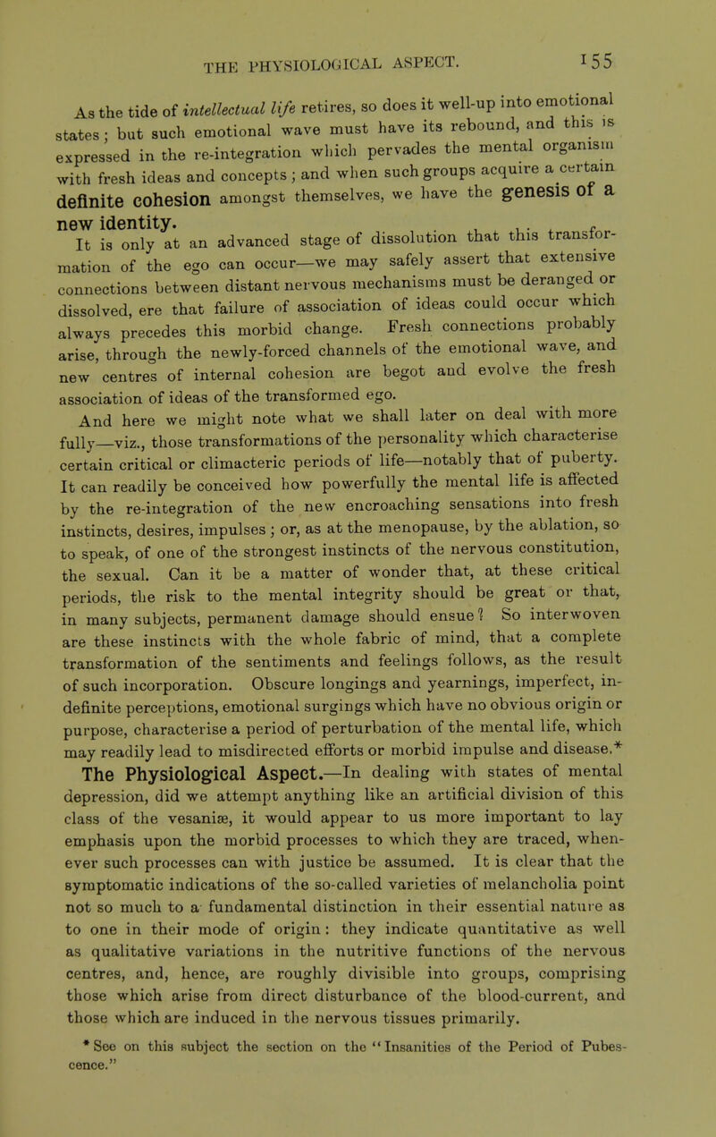 THE PHYSIOLOGICAL ASPECT. As the tide of intellectual life retires, so does it well-up into emotional states: but such emotional wave must have its rebound, and this is expressed in the re-integration which pervades the mental organism with fresh ideas and concepts; and when such groups acquire a certain definite cohesion amongst themselves, we have the genesis ot a new identity. , ,. ^ . It is only at an advanced stage of dissolution that this transtor- mation of the ego can occur—we may safely assert that extensive connections between distant nervous mechanisms must be deranged or dissolved, ere that failure of association of ideas could occur which always precedes this morbid change. Fresh connections probably arise, through the newly-forced channels of the emotional wave, and new centres of internal cohesion are begot and evolve the fresh association of ideas of the transformed ego. And here we might note what we shall later on deal with more fully—viz., those transformations of the personality which characterise certain critical or climacteric periods of life—notably that of puberty. It can readily be conceived how powerfully the mental life is affected by the re-integration of the new encroaching sensations into fresh instincts, desires, impulses ; or, as at the menopause, by the ablation, so to speak, of one of the strongest instincts of the nervous constitution, the sexual. Can it be a matter of wonder that, at these critical periods, the risk to the mental integrity should be great or that, in many subjects, permanent damage should ensue? So interwoven are these instincts with the whole fabric of mind, that a complete transformation of the sentiments and feelings follows, as the result of such incorporation. Obscure longings and yearnings, imperfect, in- definite perceptions, emotional surgings which have no obvious origin or purpose, characterise a period of perturbation of the mental life, which may readily lead to misdirected efforts or morbid impulse and disease.* The Physiological Aspect.—In dealing with states of mental depression, did we attempt anything like an artificial division of this class of the vesanise, it would appear to us more important to lay emphasis upon the morbid processes to which they are traced, when- ever such processes can with justice be assumed. It is clear that the symptomatic indications of the so-called varieties of melancholia point not so much to a- fundamental distinction in their essential nature as to one in their mode of origin : they indicate quantitative as well as qualitative variations in the nutritive functions of the nervous centres, and, hence, are roughly divisible into groups, comprising those which arise from direct disturbance of the blood-current, and those which are induced in the nervous tissues primarily. *See on this subject the section on the Insanities of the Period of Pubes- cence.