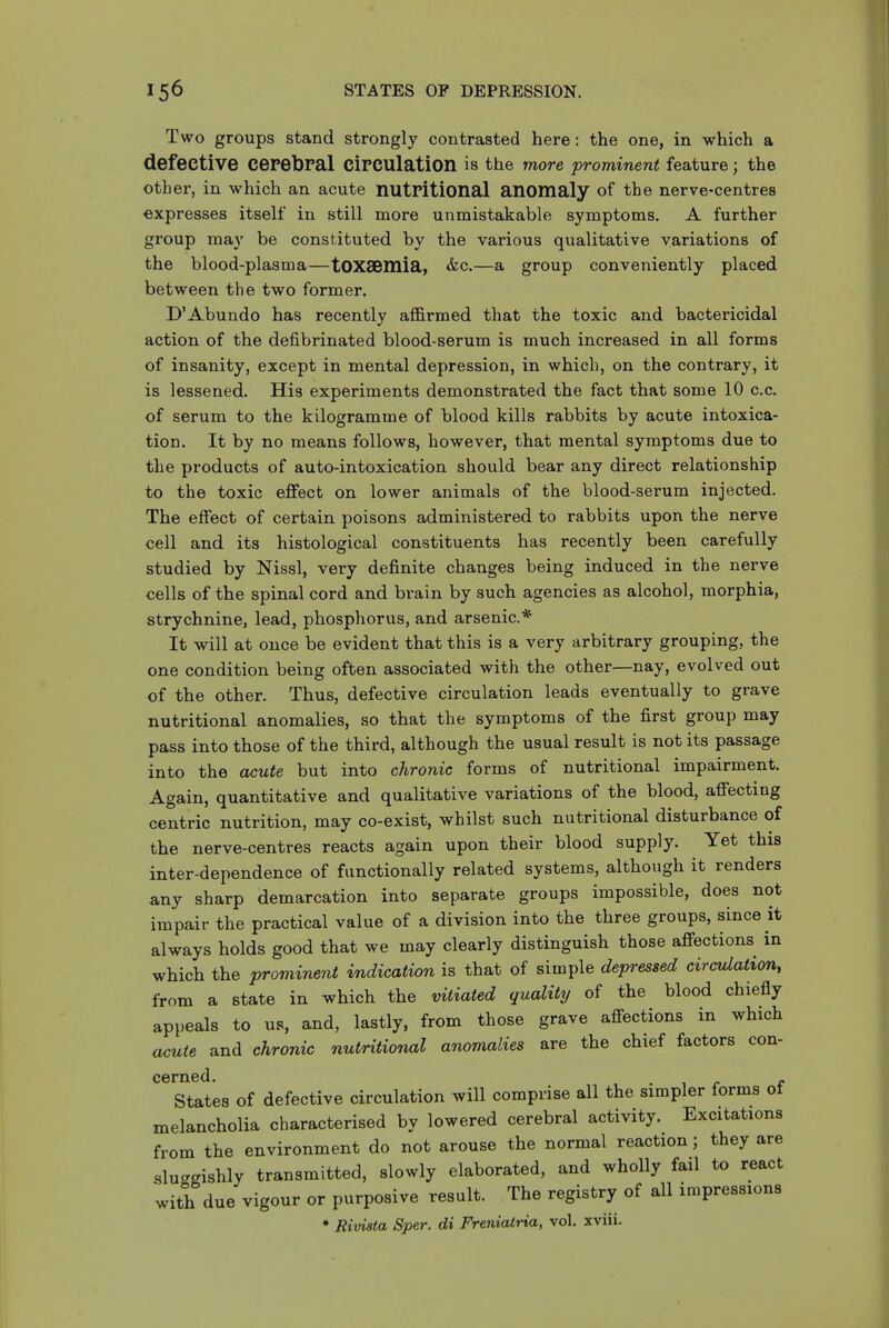 Two groups stand strongly contrasted here: the one, in which a defective cerebral circulation is the more prominent feature; the other, in which an acute nutritional anomaly of the nerve-centres expresses itself in still more unmistakable symptoms. A further group may be constituted by the various qualitative variations of the blood-plasma—tOXSemia, &c.—a group conveniently placed between the two former. D'Abundo has recently affirmed that the toxic and bactericidal action of the defibrinated blood-serum is much increased in all forms of insanity, except in mental depression, in which, on the contrary, it is lessened. His experiments demonstrated the fact that some 10 c.c. of serum to the kilogramme of blood kills rabbits by acute intoxica- tion. It by no means follows, however, that mental symptoms due to the products of auto-intoxication should bear any direct relationship to the toxic effect on lower animals of the blood-serum injected. The effect of certain poisons administered to rabbits upon the nerve cell and its histological constituents has recently been carefully studied by Nissl, very definite changes being induced in the nerve cells of the spinal cord and bi-ain by such agencies as alcohol, morphia, strychnine, lead, phosphorus, and arsenic* It will at once be evident that this is a very arbitrary grouping, the one condition being often associated with the other—nay, evolved out of the other. Thus, defective circulation leads eventually to grave nutritional anomalies, so that the symptoms of the first group may pass into those of the third, although the usual result is not its passage into the acute but into chronic forms of nutritional impairment. Again, quantitative and qualitative variations of the blood, affecting centric nutrition, may co-exist, whilst such nutritional disturbance of the nerve-centres reacts again upon their blood supply. Yet this inter-dependence of functionally related systems, although it renders any sharp demarcation into separate groups impossible, does not impair the practical value of a division into the three groups, since it always holds good that we may clearly distinguish those affections in which the prominent indication is that of simple depressed circulation, from a state in which the vitiated quality of the blood chiefly appeals to us, and, lastly, from those grave affections in which acute and chronic nutritional anomalies are the chief factors con- states of defective circulation will comprise all the simpler forms of melancholia characterised by lowered cerebral activity. Excitations from the environment do not arouse the normal reaction; they are sluggishly transmitted, slowly elaborated, and wholly fail to react with due vigour or purposive result. The registry of all impressions ♦ Rivista Sper. di Freniatria, vol. xviii.