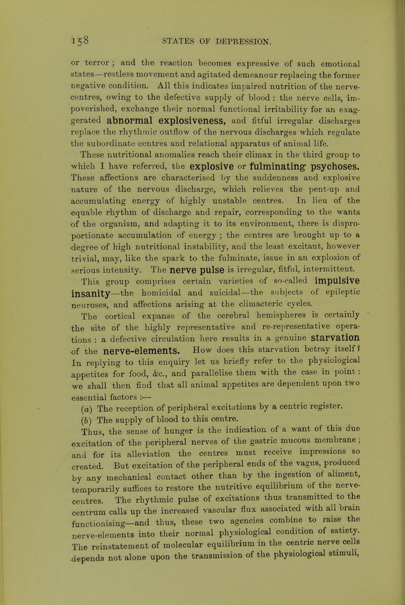 or terror ; and the reaction becomes expressive of such emotional states—restless movement and agitated demeanour replacing the former negative condition. All this indicates impaired nutrition of the nerve- ■centres, owing to the defective supply of blood : the nerve cells, im- povei'ished, exchange tlieir normal functional irritability for an exag- gerated abnormal explOSiveneSS, and fitful irregular discharges replace the rhythmic outflow of the nervous discharges which regulate the subordinate centres and relational apparatus of animal life. These nutritional anomalies reach their climax in the third group to which I have referred, the explosive or fulminating psychOSes. These affections are characterised by the suddenness and explosive nature of the nervous discharge, which relieves the pent-up and accumulating energy of highly unstable centres. In lieu of the equable rhythm of discharge and repair, corresponding to the wants of the organism, and adapting it to its environment, there is dispro- portionate accumulation of energy j the centres are brought up to a degree of high nutritional instability, and the least excitant, however trivial, may, like the spai'k to the fulminate, issue in an explosion of serious intensity. The nePVG pulse is irregular, fitful, intermittent. This group comprises certain varieties of so-called impulsive insanity—the homicidal and suicidal—the subjects of epileptic neuroses, and affections arising at the climacteric cycles. The cortical expanse of the cerebral hemispheres is certainly tbe site of the highly representative and re-rei)resentative opera- tions : a defective circulation here results in a genuine starvation of the nerve-elements. How does this starvation betray itself? In replying to this enquiry let us briefly refer to the physiological appetites for food, &c., and parallelise them with the case in point: we shall then find that all animal appetites are dependent upon two essential factors :— (a) The reception of peripheral excitations by a centric register. (b) The supply of blood to this centre. Thus, the sense of hunger is the indication of a want of this due excitation of the peripheral nerves of the gastric mucous membrane; and for its alleviation the centres must receive impressions so created. But excitation of the peripheral ends of the vagus, produced by any mechanical contact other than by the ingestion of aliment, temporarily suiSaces to restore the nutritive equilibrium of the nerve- ceutres. The rhythmic pulse of excitations thus transmitted to the centrum calls up the increased vascular flux associated with all brain functionising—and thus, these two agencies combine to raise the nerve-elements into their normal physiological condition of satiety. The reinstatement of molecular equilibrium in the centric nerve cells depends not alone upon the transmission of the physiological stimuli,