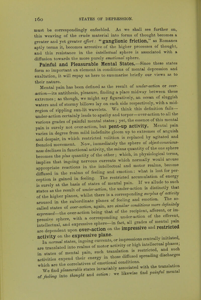 must be correspondingly enfeebled. As we shall see further on, this weaving of the crude material into forms of thought becomes a greater and yet greater effort:  ganglionic friction, as Romanes aptly terms it, becomes arrestive of the higher processes of thought, and this resistance in the intellectual sphere is associated with a diffusion towards the more purely emotional sphere. Painful and Pleasurable Mental States.—Since these states form so important an element in conditions of mental depression and exaltation, it will repay us here to summarise briefly our views as to their nature. Mental pain has been defined as the result of under-action or over- action—its antithesis, pleasure, finding a place midway between these extremes; as though, we might say figuratively, an ocean of sluggish waters and of stormy billows lay on each side respectively, with a mid- region of rippling sun-lit wavelets. We think this definition fails— under-action certainly leads to apathy and torpor-over-action to all the various grades of painful mental states ; yet, the essence of this mental pain is surely not over-action, but pent-up activity. Mental pain varies in degree from mild indefinite gloom up to extremes of anguish and despair, in which restricted volition is replaced by agitated and frenzied movement. Now, immediately the sphere of object-conscious- ness declines in functional activity, the minus quantity of the one sphere becomes the plus quantity of the other 3 which, in physiological terms, implies that ingoing nervous currents which normally would arouse appropriate reactions in the intellectual and motor realms, become diffused in the realms of feeling and emotion: what is lost for per- ception is gained in feeling. The restricted accumulation of energy is surely at the basis of states of mental pain. If we allude to such states as the result of under-action, the under-action is distinctly that of the higher planes, whilst there is a corresponding surplus of My aroused in the subordinate planes of feeling and emotion. The so- called states of over-action, again, are similar cond^t^ons more dej^mtely expressed-th. over-action being that of the recipient, f ^^^^J Tessive sphere, with a corresponding under-action of the efferent, LtXtual, anJ expressive sphere-in fact, all grades of -nt^^^^^^^^^^^ are dependent upon OVer-aCtion on the impPeSSlVe and restricted activity on the expressive plane. . -t r;srir^'=-;——