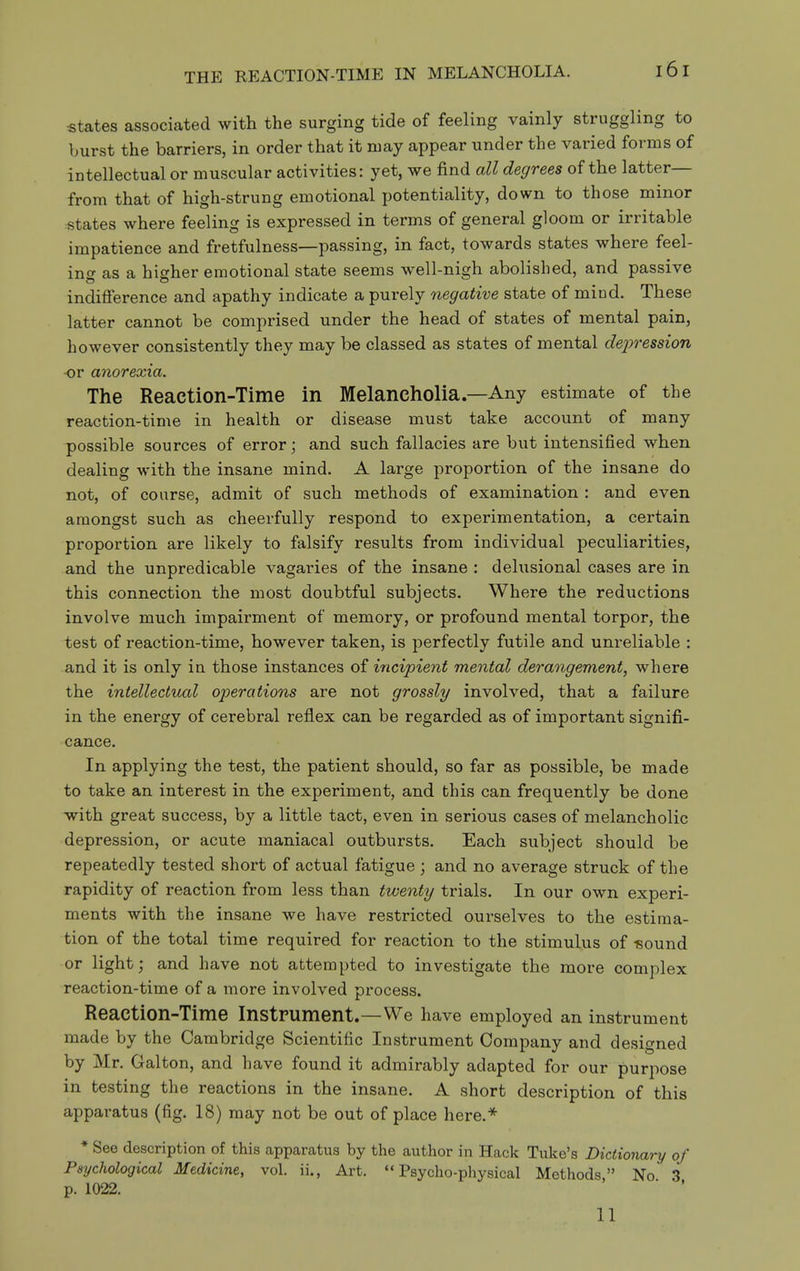 states associated with the surging tide of feeling vainly struggling to burst the barriers, in order that it may appear under the varied forms of intellectual or muscular activities: yet, we find all degrees of the latter— from that of high-strung emotional potentiality, down to those minor states where feeling is expressed in terms of general gloom or irritable impatience and fretfulness—passing, in fact, towards states where feel- ing as a higher emotional state seems well-nigh abolished, and passive indifference and apathy indicate a purely negative state of mind. These latter cannot be comprised under the head of states of mental pain, however consistently they may be classed as states of mental dejjression -or anorexia. The Reaction-Time in Melancholia.—Any estimate of the reaction-time in health or disease must take account of many possible sources of error; and such fallacies are but intensified when dealing with the insane mind. A large proportion of the insane do not, of course, admit of such methods of examination : and even amongst such as cheerfully respond to experimentation, a certain proportion are likely to falsify results from individual peculiarities, and the unpredicable vagaries of the insane : delusional cases are in this connection the most doubtful subjects. Where the reductions involve much impairment of memory, or profound mental torpor, the test of reaction-time, however taken, is perfectly futile and unreliable : and it is only in those instances of incipient mental derangement, where the intellectual operations are not grossly involved, that a failure in the energy of cerebral reflex can be regarded as of important signifi- cance. In applying the test, the patient should, so far as possible, be made to take an interest in the experiment, and this can frequently be done with great success, by a little tact, even in serious cases of melancholic depression, or acute maniacal outbursts. Each subject should be repeatedly tested short of actual fatigue ; and no average struck of the rapidity of reaction from less than twenty trials. In our own experi- ments with the insane we have restricted ourselves to the estima- tion of the total time required for reaction to the stimulus of -sound or light; and have not attempted to investigate the more complex reaction-time of a more involved process. Reaction-Time Instrument.—We have employed an instrument made by the Cambridge Scientific Instrument Company and designed by Mr. Galton, and have found it admirably adapted for our purpose in testing the reactions in the insane. A short description of this apparatus (fig. 18) may not be out of place here.^ * See description of this apparatus by the author in Hack Tuke's Dictionary of Psychological Medicine, vol. ii., Art. Psycho-physical Methods No 3 p. 1022. ' ■ ' 11